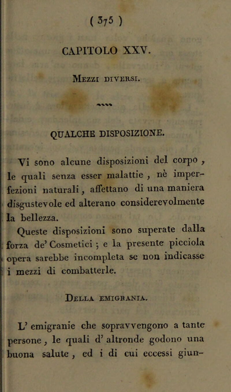 CAPITOLO XXV. Mezzi diversi. QUALCHE DISPOSIZIONE. Vi sono alcune disposizioni del corpo , le quali senza esser malattie , ne imper- fezioni naturali, affettano di una maniera disgustevole ed alterano considerevolmente la bellezza. Queste disposizioni sono superate dalla forza de’ Cosmetici 5 e la presente picciola opera sarebbe incompleta se non indicasse i mezzi di combatterle. Della emigbania. L’ emigranie che sopravvengono a tante persone, le quali d’ altronde godono una buona salute , ed i di cui eccessi giun-