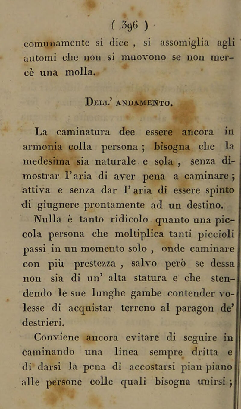 cornunamcntc si dice , si assomiglia agli automi die non si muovono se non mer- cè una molla. Dell’ andamento. La caminatura dee essere ancora in ai’monia colla persona ; bisogna cbe la medesima sia naturale e sola , senza di- mostrar l’aria di aver pena a caminare ; attiva e senza dar l’aria di essere spinto di giugnere prontamente ad un destino. Nulla è tanto ridicolo quanto una pic- cola persona che moltiplica tanti piccioli passi in un momento solo , onde caminare con più prestezza , salvo però se dessa non sia di un’ alta statura e che sten- dendo le sue lunghe gambe contender vo- lesse di acquistar terreno al paragon de’ destrieri. Conviene ancora evitare di seguire in caminando una linea sempre^ dritta e di darsi la pena di accostarsi pian piano alle persone colle quali bisogna unirsi j