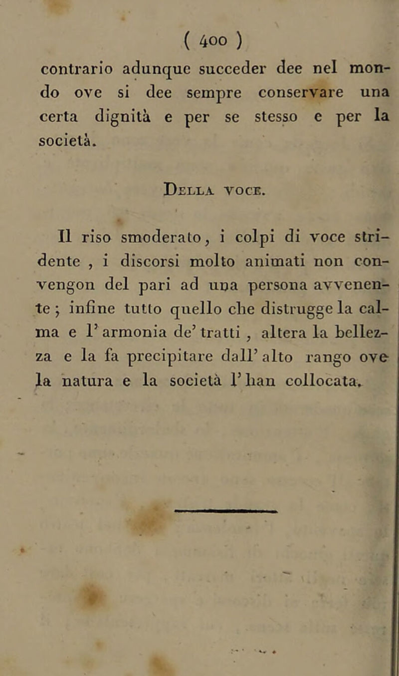 contrario adunque succeder dee nel mon- do ove si dee sempre conservare una certa dignità e per se stesso e per la società. Della voce. Il riso smoderato, i colpi di voce stri- dente , i discorsi molto animati non con- vengon del pari ad una persona avvenen- te ; infine tutto quello che distrugge la cal- ma e r armonia de’ tratti , altera la bellez.- j za e la fa precipitare dall’alto rango ove la natura e la società l’han collocata.