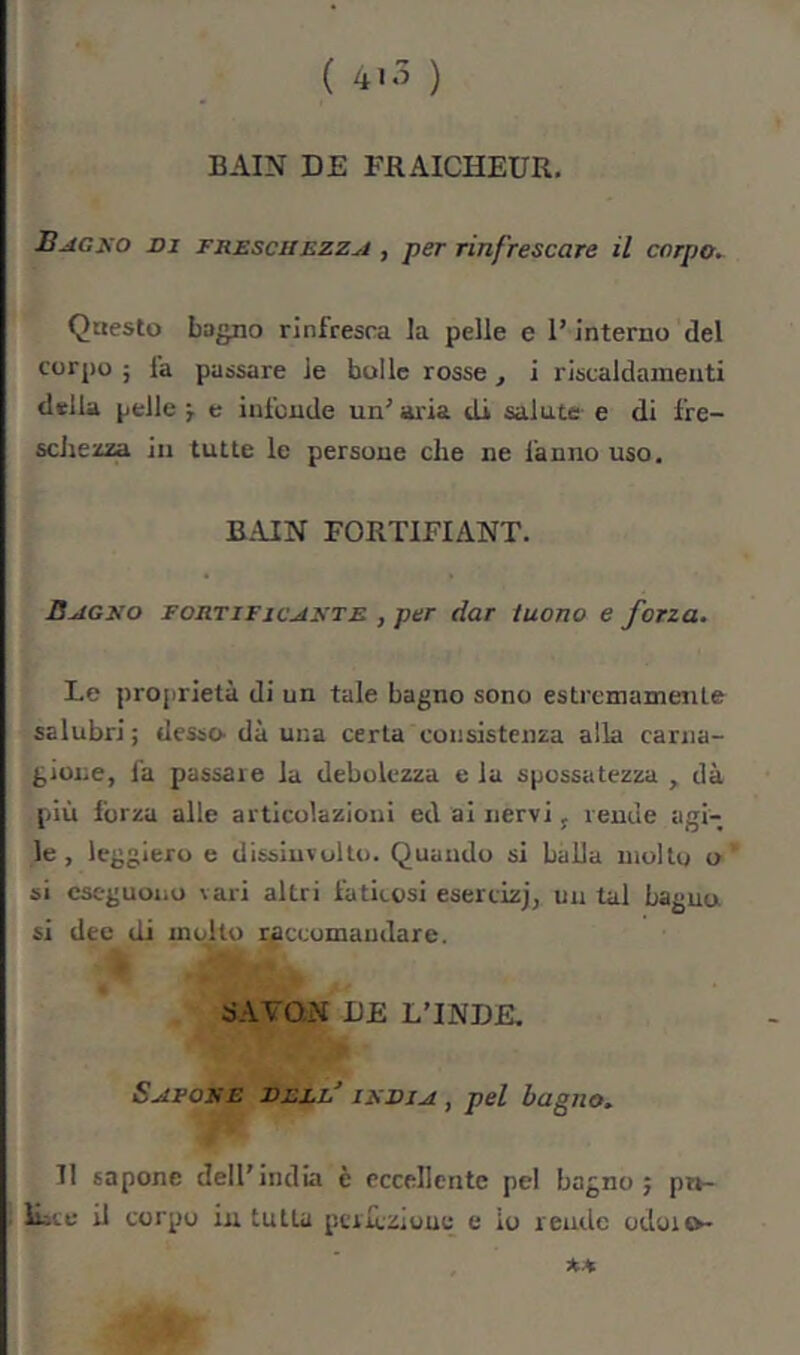 ( ) BAIN DE FRAICHEUR. Bagxo DI TRZscitEZZji , per rinfrescare il corpo. Qaesto bagno rinfresca la pelle e T interno del corpo 5 fa passare Je bulle rosse, i riscaldamenti diella pelle -, e infonde un’ aria di salute e di fre- schezza in tutte le persone che ne fanno uso, BAIN FORTIFIANT. ÜAGiio zoRTiricAXTE , per dar tuono e forza. Le proprietà di un tale bagno sono estremamente salubri ; desso dà una certa coiisisteiua alla carna- gione, fa passare la debolezza e la spossatezza , dà più forza alle articolazioni ed ai nervi j rende agi- le , leggiero e dissiuvulto. Quando si balla molto o si eseguono vari altri faticosi esercizj, un tal bagna si dee di mcdto raccomandare. SAVON DE L’INDE. Savore dell’ irdia , pel bagno. Il sapone dell’india è eccellente pel bagno 5 pn- ILce il corpo in tutta ptrrcziouo e io rende odoic>-