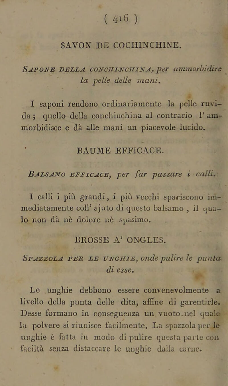 ( 41(3 ) SAVON DE COCHINCHINE. Sapone della conciii-nciiinAj pur anunurhidire la pelle delle inani. I saponi rendono ordinariamente la pelle ruvi- da ; quello della conchiuchina al contrario 1’ am- morbidisce e dà alle mani un piacevole lucido. BAUME EFFICACE. Balsamo efficace, per far passare i calli. I calli i più grandi, i più vecchi spariscono im- mediatamente coll’ ajuto di questo balsamo , il qua- lo non dà nè dolore nè spasimo. BROSSE A’ ONGLES. Spazzola fee le unghie, onde pulire le punta di esse. Le unghie debbono essere convenevolmente a livello della punta delle dita, affine di garentirle. Desse formano in conseguenza un vuoto.nel quale la polvere si riunisce facilmente. La spazzola jìcr, le unghie è fatta in modo di pulire questa parte con faciltà senza distaccare le unghie dalla carne.