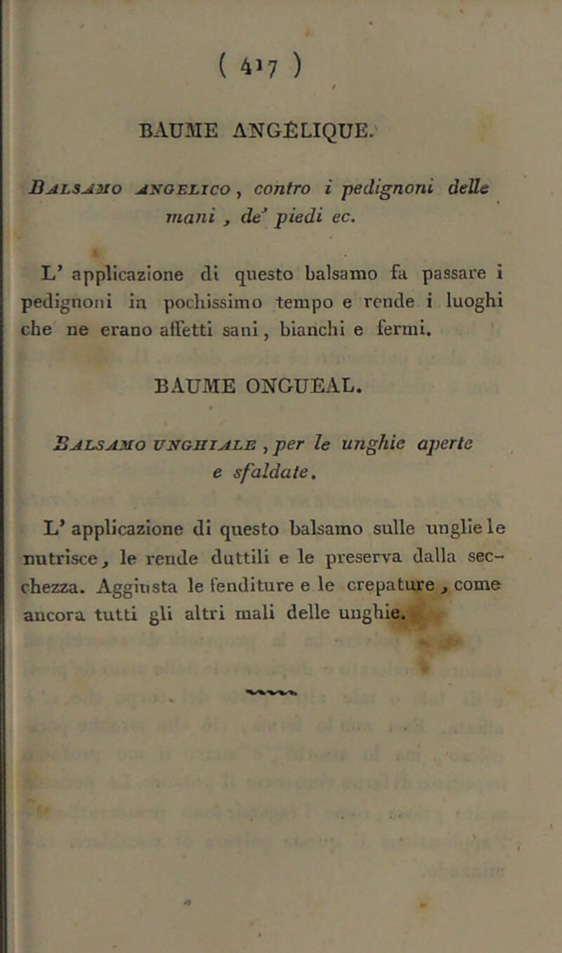 BAUME ANGELIQUE. ÜALS^aio ^KOELico, cofitro i pedignoni delle mani , dé’ piedi ec. L’ applicazione di questo balsamo fa passare i pedignoni in pochissimo tempo e rende i luoghi che ne erano affetti sani, bianchi e fermi. BAUME ONGUEAL. BjiLSAiao VNGHiALE , per le unghie aperte e sfaldate, L’ applicazione di questo balsamo sulle unglie le nutrisce, le rende duttili e le preserva dalla sec- chezza. Aggiusta le fenditure e le crepature , come ancora tutti gli altri mali delle unghie.