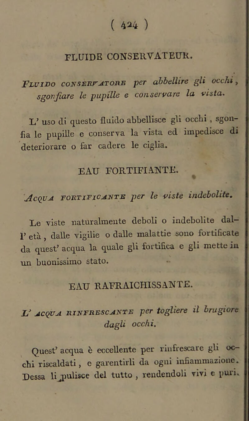 ( 4^4 ) FLUIDE CONSERVATEUR. Fluido coNSsnr^TORE per abbellire gli occhi, sgonfiare le pupille e conservare la vista. L’ uso di questo fluido abbellisce gli occhi , sgon- fia le pupille e conserva la vista ed impedisce di deteriorare o far cadere le ciglia. EAU FORTIFIANTE. % 'Acqua fortificante per le viste indebolite. Le viste naturalmente deboli o indebolite dal- 1’ età, dalle vigilie o dalle malattie sono fortificate da quest’ acqua la quale gli fortifica e gli mette in un buonissimo stato. EAU RAFRAICHISSANTE. 1/ ACQUA RINFRESCANTE per togliere il brugiore dagli occhi. Quest’ acqua è eccellente per rinfrescare gli oc- chi riscaldati, e garentirli da ogni infiammazione. Dessa li jiulisce del tutto , rendendoli vivi e puri.