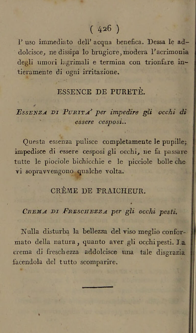 r uso immediato dell’ acqua benefica. Bessa le ad- dolcisce, ne dissipa lo brugiore, modera l’acrimonia degli umori lagrimali e termina con trionfare in- tieramente di ogni irritazione. ESSENCE DE PURETE. Essenza di Furita^ per impedire gli occhi di essere cespo si.. Questa essenza pulisce completamente le pupille; impedisce di essere cesposi gli occhi, ne là passare tutte le piociole bichicchie e le picciole bolle che vi sopravvengono gualche volta. CRÈME DE FRAICHEUR. Crema di Freschezza per gli occhi pesti. Nulla disturba la bellezza del viso meglio confor- mato della natura, quanto aver gli occhi pesti. la crema di freschezza addolcisce una tale disgrazia facendola del tutto scomparire.