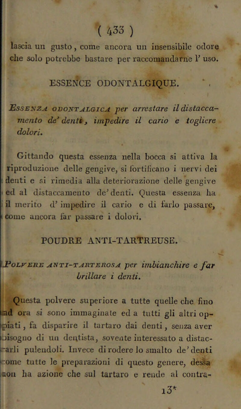 % ( 433 ) lascia un gusto, come ancora un insensibile odore che solo potrebbe bastare per raccomandarle 1’ uso. ESSENCE ODONTALGIQUE. Essekza odontalgica per arrestare il distacca- mento de’ denti, impedire il cario e togliere dolori. Gittando questa essenza nella bocca si attiva la riproduzione delle gengive, si Ibrtilicano i nervi dei denti e .si rimedia alla deteriorazione delle gengive ed al distaccamento de’denti. Questa essenza ha il merito d’ impedire il cario e di farlo passare. Come aucora far passare i dolori. POUDRE ANTI-TARTREUSE. ^.Polvere arti-tarterosa per imbianchire e far brillare i denti. Questa polvere superiore a tutte quelle che fino ad ora si sono immaginale ed a tutti gli altri op- piati , fa disparire il tartaro dai denti, senza aver iiLsogno di un dentista, sovente interessato a distac- -arli puleudoli. Invece di rodere lo smalto de’denti come tutte le preparazioni di questo genere, de^a con ha azione che sul tartaro e rende al contra-