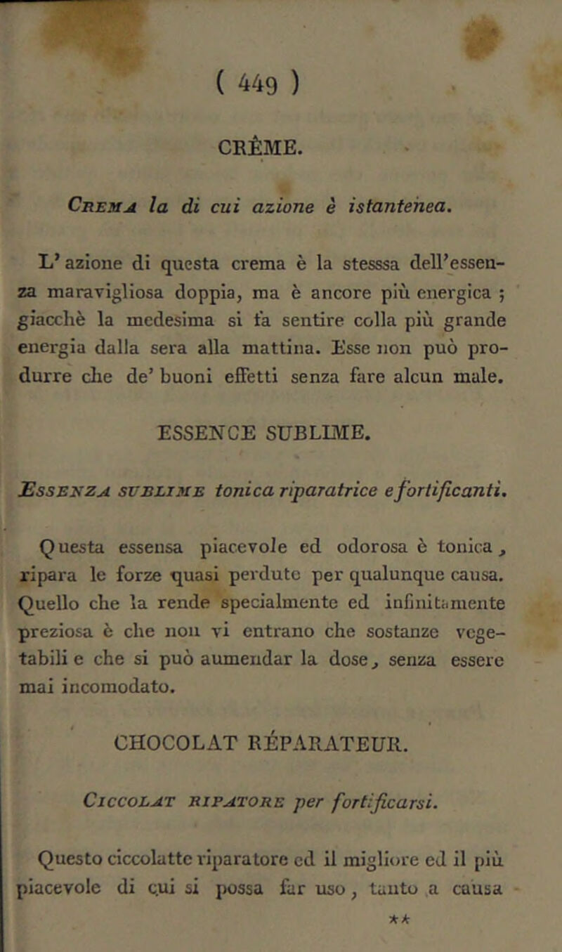 CRÈME. Cremjì la di cui azione è istantehea. L’azione di questa crema è la stesssa dell’essen- za maravigliosa doppia, ma è ancore più energica ; giacché la medesima si t’a sentire colla più grande energia dalla sera alla mattina. Esse non può pro- durre die de’ buoni effetti senza fare alcun male. ESSENCE SUBLLME. Essenza subliuie tonica riparatrice e fortificanti. Questa esseusa piacevole ed odorosa è tonica, ripara le forze quasi perdute per qualunque causa. Quello che la rende specialmente ed infinitamente preziosa è che non vi entrano che sostanze vege- tabili e che si può aumeudar la dose, senza essere mai incomodato. CHOCOLAT RÉPARATEUR. Cjccolat EiPATORE per fortificarsi. Questo ciccolattc riparatore ed il migliore ed il più piacevole di cui si possa far uso, tanto a causa