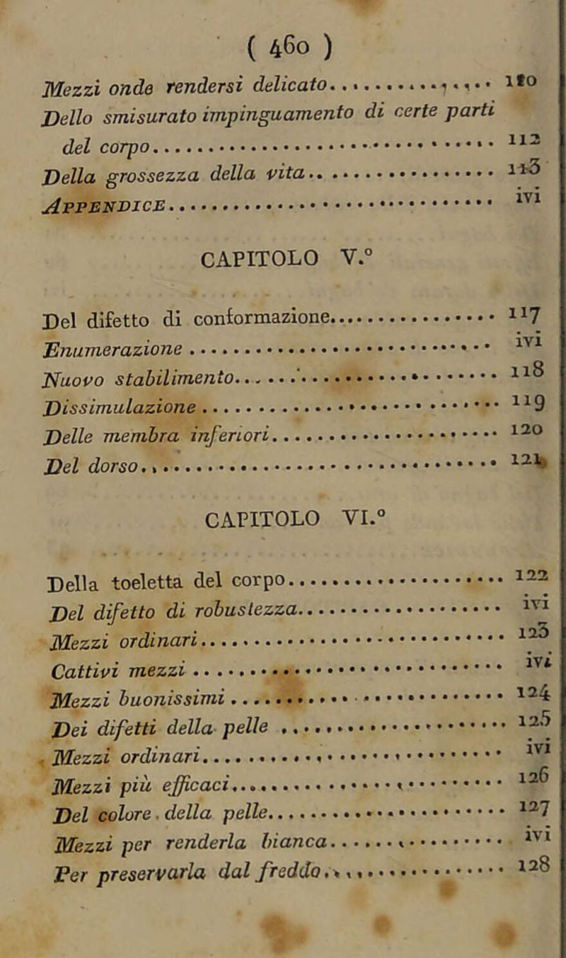 Mezzi onde rendersi delicato Dello smisurato impinguamento di certe parti del corpo • Della grossezza della vita Appendice CAPITOLO V.° Del difetto di conformazione ii? IVI Enumerazione Nuovo stabilimento ' Dissimulazione ^^9 Delle membra inferiori Del dorso CAPITOLO VL° Della toeletta del corpo Del difetto di robustezza ilfezzi ordinari Cattivi mezzi Mezzi buonissimi Dei difetti della pelle Mezzi ordinari » Mezzi più efficaci Del colore, della pelle • Mezzi per renderla bianca » Fer preservarla dal fredda 122 ivi 125 ivi 124 125 ivi 126 127 ivi 128