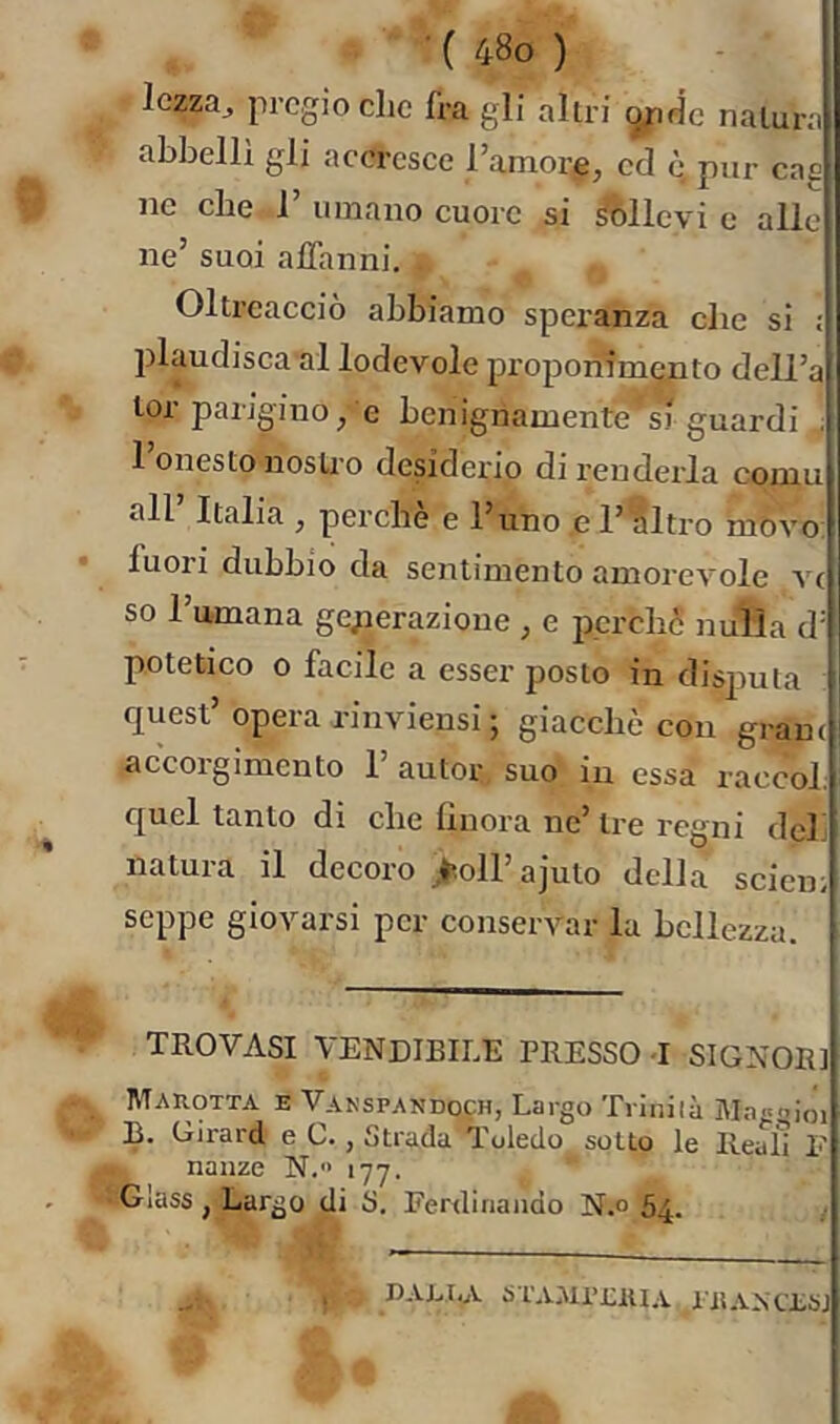 lezza, pregio che fra gli altri natura abbellì gli acercsce Taniore, ed è, pur cag ne che 1’ umano cuore si fòllevi c alle ne’ suoi affanni. . Oltreaccio abbiamo speranza die si ; plaudisca al lodevole proponimito dell’a lor parigino/e benignamente' si guardi ; 1 onesto nostro desiderio di rendeida coniu all’ Italia , perchè e l’uno ,e l’altro m'òvo fuori dubbio da sentimento amorevole V( so Tumana ge;ierazioue , e perclic nulla d' potetico 0 facile a esser posto in disputa quest’opera rinviensi ; giacché con grani accorgimento 1’ autor suo in essa raccol quel tanto di che linora ne’ tre regni del. natura il decoro ;hoirajuto della sciein seppe giovarsi per conservar la bellezza. TROVASI VENDIBILE PRESSO -I SIGNOR] Marotta e Vakspandoch, Largo Trillila itlagoioi B. Girard e C., Strada Toledo sotto le Reali F naiize N. 177. Glass , Largo di S. Ferdinando N.o 64. nAnt.A ürAAimti.v ^rj{ANci,bj