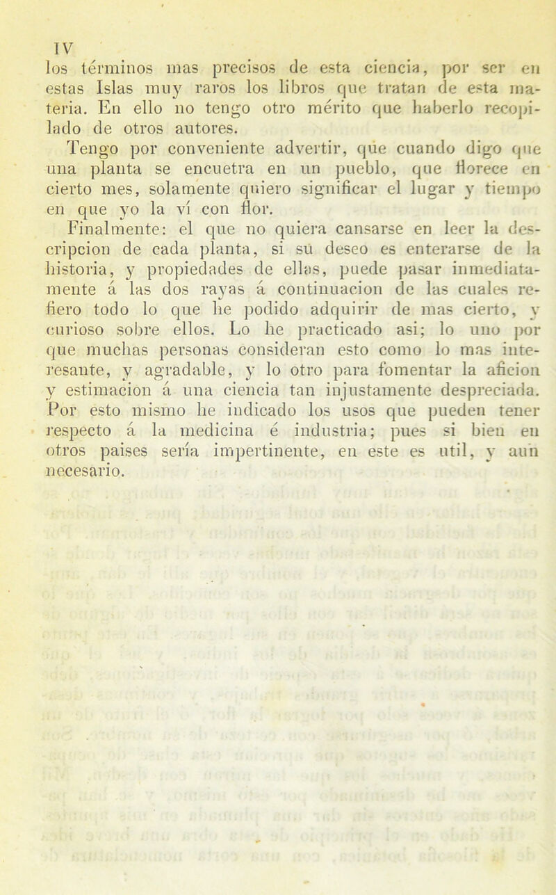 los términos mas precisos de esta ciencia, por ser en estas Islas muy raros los libros que tratan de esta ma- teria. En ello no tengo otro mérito que haberlo recopi- lado de otros autores. Tengo por conveniente advertir, que cuando digo que una planta se encuetra en un pueblo, que florece en cierto mes, solamente quiero significar el lugar y tiempo en que yo la vi con flor. Finalmente: el que no quiera cansarse en leer la des- cripción de cada planta, si su deseo es enterarse de la historia, y propiedades de ellas, puede pasar inmediata- mente á las dos rayas á continuación de las cuales re- fiero todo lo que he podido adquirir de mas cierto, y curioso sobre ellos. Lo he practicado asi; lo uno por que muchas personas consideran esto como lo mas inte- resante, y agradable, y lo otro para fomentar la afición y estimación á una ciencia tan injustamente despreciada. Por esto mismo he indicado los usos que pueden tener respecto á la medicina é industria; pues si bien en otros paises sería impertinente, en este es útil, y aun necesario.