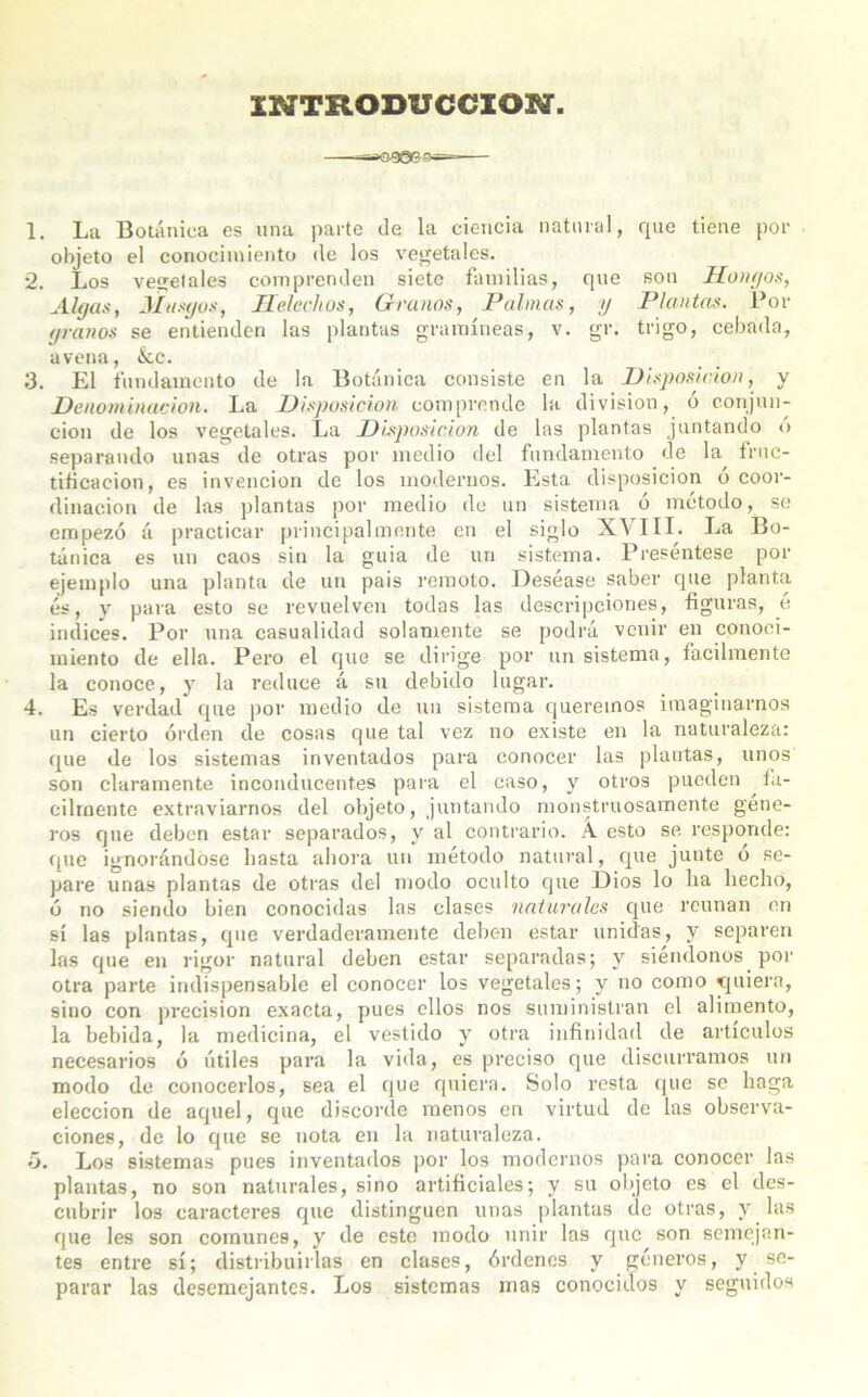 INTRODUCCION. 1. La Botánica es una parte de la ciencia natural, que tiene por objeto el conocimiento de los vegetales. *2. Los vegetales comprenden siete familias, que son Hongos, Algas, Musgos, Ilelechos, Granos, Pahuas, y Plantas. Por granos se entienden las plantas gramíneas, v. gr. trigo, cebada, avena, &,c. 3. El fundamento de la Botánica consiste en la Disposición, y Denominación. La Disposición comprende la división, ó conjun- ción de los vegetales. La Disposición de las plantas juntando o separando unas de otras por medio del fundamento de la fruc- tificación, es invención de los modernos. Esta disposición ó coor- dinación de las plantas por medio de un sistema ó método, se empezó á practicar principalmente en el siglo XVIII. La Bo- tánica es un caos sin la guia de un sistema. Preséntese por ejemplo una planta de un pais remoto. Deséase saber que planta és, y para esto se revuelven todas las descripciones, figuras, é indices. Por una casualidad solamente se podrá venir en conoci- miento de ella. Pero el que se dirige por un sistema, fácilmente la conoce, y la reduce á su debido lugar. 4. Es verdad que por medio de un sistema queremos imaginarnos un cierto orden de cosas que tal vez no existe en la naturaleza: que de los sistemas inventados para conocer las plantas, unos son claramente inconducentes para el caso, y otros pueden fá- cilmente extraviarnos del objeto, juntando monstruosamente géne- ros que deben estar separados, y al contrario. A esto se responde: riñe ignorándose basta ahora un método natural, que junte o se- pare unas plantas de otras del modo oculto que Dios lo ha hecho, ó no siendo bien conocidas las clases naturales que reúnan en sí las plantas, que verdaderamente deben estar unidas, y separen las que en rigor natural deben estar separadas; y siéndonos por otra parte indispensable el conocer los vegetales; y no como quiera, sino con precisión exacta, pues ellos nos suministran el alimento, la bebida, la medicina, el vestido y otra infinidad de artículos necesarios ó útiles para la vida, es preciso que discurramos un modo de conocerlos, sea el que quiera. Solo resta que se haga elección de aquel, que discorde menos en virtud de las observa- ciones, de lo que se nota en la naturaleza. *3. Los sistemas pues inventados por los modernos para conocer las plantas, no son naturales, sino artificiales; y su objeto es el des- cubrir los caracteres que distinguen unas plantas de otras, y las que les son comunes, y de este modo unir las que son semejan- tes entre sí; distribuirlas en clases, órdenes y géneros, y se- parar las desemejantes. Los sistemas mas conocidos y seguidos