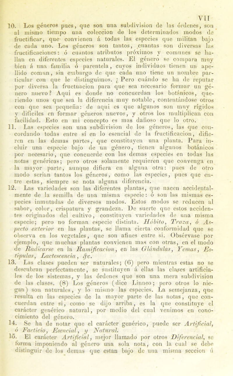 10. Los géneros pues, que son una subdivisión de las órdenes, son al mismo tiempo una colección de los determinados modos de fructificar, que- convienen á todas las especies que militan bajo de cada uno. Los géneros son tantos, cuantas son diversas las fructificaciones: ó cuantos atributos próximos y comunes se ha- llan en diferentes especies naturales. El género se compara muy bien á una familia ó parentela, cuyos individuos tienen un ape- llido comnn, sin embargo de que cada uno tiene un nombre par- ticular con que le distinguimos. ¿ Pero cuándo se ha de reputar por diversa la fructuacion para que sea necesario formar un gé- nero nuevo? Aqui es donde no concuerdan los botánicos, que- riendo unos que sea la diferencia muy notable, contentándose otros con que sea pequeña: de aqui es que algunos son muy rígidos y difíciles en formar géneros nuevos, y otros los multiplican con facilidad. Esto en mi concepto es mas dañoso que lo otro. 11. Las especies son una subdivisión de los géneros, las que con- cordando todas entre sí en lo esencial de la fructificación, difie- ren en las demas partes, que constituyen una planta. Para in- cluir una especie bajo de un género, tienen algunos botánicos por necesario, que concuerde con las demas especies en todas las notas genéricas; pero otros solamente requieren que convenga en la mayor parte, aunque difiera en alguna otra: pues de otro modo serian tantos los géneros, como las especies, pues que en- tre estas, siempre se nota alguna diferencia. 12. Las variedades son las diferentes plantas, que nacen accidental- mente de la semilla de una misma especie: ó son las mismas es- pecies inmutadas de diversos modos. Estos modos se reducen al sabor, color, crispatura y grandeza. De suerte que estos acciden- tes originados del cultivo, constituyen variedades de una misma especie; pero no forman especie distinta. Hábito, Traza, ó As- pecto exterior en las plantas, se llama cierta conformidad que se observa en los vegetales, que son afines entre si. Obsérvase por ejemplo, que muchas plantas convienen mas con otras, en el modo de Radicarse en la Ramificación, en las Glándulas, Yemas, Es- típulas, Lactescencia, fie. 13. Las clases pueden ser naturales; (6) pero mientras estas no se descubran perfectamente, se sustituyen á ellas las clases artificia- les de los sistemas, y las órdenes que son una mera subdivisión de las clases. (8) Los géneros (dice Linneo; pero otros lo nie- gan) son naturales, y lo mismo las especies. La semejanza, que resulta en las especies de la mayor parte de las notas, que con- cuerdan entre si, como se dijo arriba, es la que constituye el carácter genérico natural, por medio del cual venimos en cono- cimiento del género. 14. Se ha de notar que el carácter genérico, puede ser Artificial, ó Facticio, Esencial, y Natural. 15. El carácter Artificial, mejor llamado por otros Diferencial, se forma imponiendo al género una sola nota, con la cual se debe distinguir de los demas que están bajo de una misma sección ú