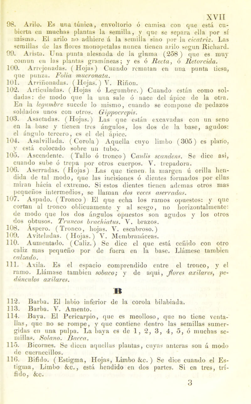 98. A rilo. Es una túnica, envoltorio ó camisa con que está cu- bierta en muchas plantas la semilla, y que se separa ella por sí misma. El arilo no adhiere á la semilla sino por la cicatriz. Las semillas de las flores monopetalas nunca tienen arilo según Richard. 99. Arista. Una punta alesnada de la gluma (258) que es muy común en las plantas gramíneas; y es ó Recta, ó Retorcida. 100. Arrejonadas. (Hojas) Cuando rematan en una punta tiesa, que punza. Folia mucronata. 101. Arriñonadas. ( Hojas. ) V. Riñon. 102. Articuladas. (Hojas ó Legumbre.) Cuando están como sol- dadas: de modo que la una sale ó nace del ápice de la otra. En la legumbre sucede lo mismo, cuando se compone de pedazos soldados unos con otros. Gippocrepis. 103. Asaetadas. (Hojas.) Las que están excavadas con un seno en la base y tienen tres ángulos, los dos de la base, agudos: el ángulo tercero, es el del ápice. 104. Asalvillada. (Corola) Aquella cuyo limbo (305) es plano, y está colocado sobre un tubo. 105. Ascendente. (Tallo ó tronco) Caulis scanclens. Se dice asi, cuando sube ó trepa por otros cuerpos. V. trepadora. 106. Aserradas. ( Hojas) Las que tienen la margen ú orilla hen- dida de tal modo, que las incisiones ó dientes formados por ellas miran hacia el extremo. Si estos dientes tienen ademas otros mas pequeños intermedios, se llaman dos veces aserradas. 107. Aspado. (Tronco) El que echa los ramos opuestos: y que cortan al tronco oblicuamente y al sesgo, no horizontalmente: de modo que los dos ángulos opuestos son agudos y los otros dos obtusos. Truncos brachiatus. V. brazos. 108. Aspero. (Tronco, hojas. V. escabroso.) 109. Aviteladas. (Hojas.) V. Membranáceas. 110. Aumentado. (Cáliz.) Se dice el que está ceñido con otro cáliz mas pequeño por de fuera en la base. Llámese también calzado. 111. Axila. Es el espacio comprendido entre el tronco, y el ramo. Llámase también sobaco; y de aqui, flores axilares, pe- dúnculos axilares. « 112. Barba. El labio inferior de la corola bilabiada. 113. Barba. V. Amento. 114. Baya. El Pericarpio, que es meolloso, que no tiene venta- llas, que no se rompe, y que contiene dentro las semillas sumer- gidas en una pulpa. La baya es de 1, 2, 3, 4, 5, ó muchas se- millas. Solano, lincea. 115. Bicornes. Se dicen aquellas plantas, cuyas anteras son á modo de cuernecillos. 116. Bifido. (Estigma, Hojas, Limbo &.c. ) Se dice cuando el Es- tigma, Limbo &c., está hendido en dos partes. Si en tres, trí- fido, &c. 3