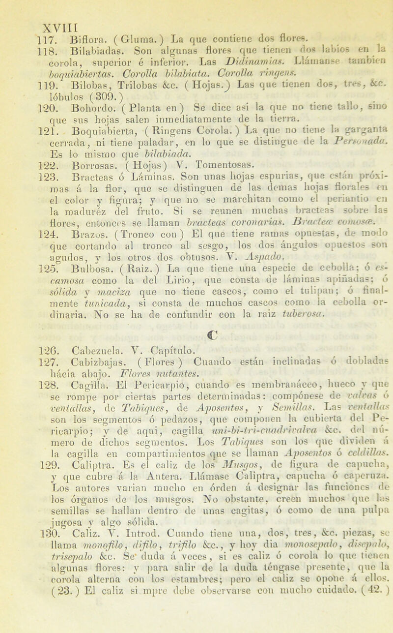 117. Biflora. (Gluma.) La que contiene dos flores. 118. Bilabiadas. Son algunas flores que tienen dos labios en la corola, superior é inferior. Las Didinamias. Llátnanse también boquiabiertas. Corolla bilabiata. Cerollai ringeus. 119. Bilobas, Trilobas &,c. ( Hojas.j Las que tienen dos, tres, ¿¿c. lóbulos (309.) 120. Bohordo. (Planta en) Se dice asi la que no tiene tallo, sino que sus hojas salen inmediatamente de la tierra. 121. Boquiabierta, ( Ringens Corola.) La que no tiene la garganta cerrada, ni tiene paladar, en lo que se distingue de la Persoaido. Es lo mismo que bilábiada. 122. Borrosas. (Hojas) V. Tomentosas. 323. Bracteas ó Láminas. Son unas hojas espurias, que están próxi- mas á la flor, que se distinguen de las definas hojas florales en el color y figura; y que no se marchitan como el periantio en la madurez del fruto. Si se reúnen muchas bracteas sobre las flores, entonces se llaman bracteas coronarias. Bractea» conwsce. 124. Brazos. (Tronco con) El que tiene ramas opuestas, de modo que cortando al tronco al sesgo, los dos ángulos opuestos son agudos, y los otros dos obtusos. Aspada. 125. Bulbosa. ( Ptaiz.) La que tiene una especie de cebolla; ó es- camosa como la del Lirio, que consta de laminas apiñadas; o sólida y maciza que no tiene cascos, como el tulipau; ó final- mente tunicada, si consta de muchos cascos como la cebolla or- dinaria. No se ha de confundir con la raiz tuberosa. C1 126. Cabezuela. Y. Capítulo. 127. Cabizbajas. (Flores) Cuando están inclinadas ó dobladas hácia abajo. Flores untantes. 128. Cagilla. El Pericarpio, cuando es membranáceo, hueco y que se rompe por ciertas partes determinadas; compónese de volcas ó ventallas, de Tabiques, de Aposentos, y Semillas. Las ventallas son los segmentos ó pedazos, que componen la cubierta del Pe- ricarpio; y de aquí, cagilla uni-bi-tri-cuadriralva &c. del nú- mero de dichos segmentos. Los Tabiques son los que dividen á la cagilla en compartimientos que se llaman Aposentos ó celdillas. 129. Caliptra. Es el cáliz de los Musgos, de figura de capucha, y que cubre á la Antera. Llámase Caliptra, capucha ó caperuza. Los autores varían mucho en orden á designar las funciones de los órganos de los musgos. No obstante, creen muchos que las semillas se hallan dentro do unas cagitas, ó como de una pulpa jugosa y algo sólida. 130. Caíiz. V. Introd. Cuando tiene una, dos, tres, &c. piezas, se llama monofilo, dijilo, trifilo ¡kc., y hoy dia nwnoscpalo, disepah, trisépalo <Scc. Se- duda á veces, si es cáliz ó corola lo que tienen algunas flores: y para salir de la duda téngase presente, que la corola alterna con los estambres; pero el cáliz se opone á ellos. (23.) El cáliz si mpre debe observarse con mucho cuidado. (42. )