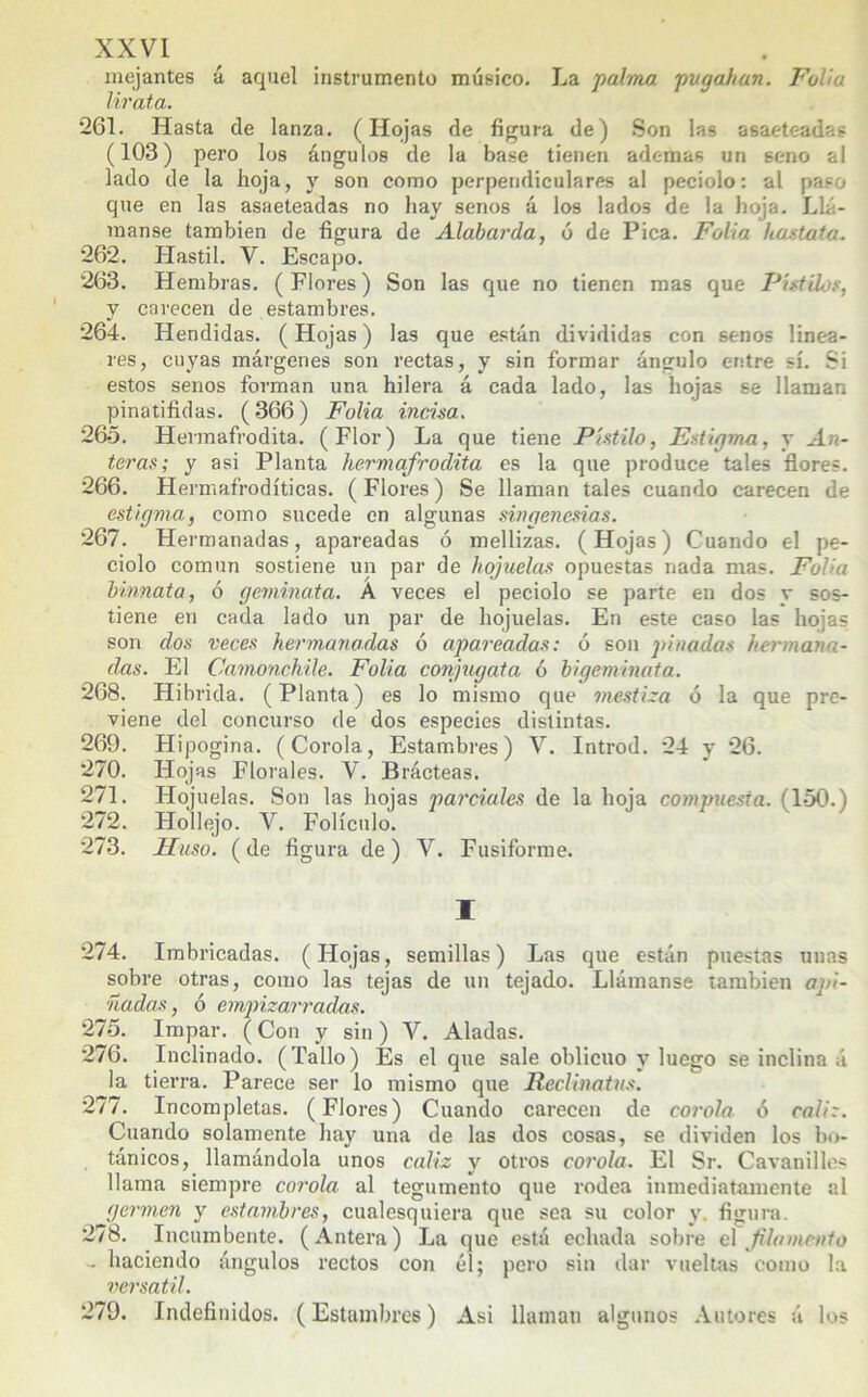 mejantes á aquel instrumento músico. La palma pvgahan. Folia lirata. 261. Hasta de lanza. (Hojas de figura de) Son las asaeteadas (103) pero los ángulos de la base tienen ademas un seno al lado de la hoja, y son como perpendiculares al peciolo: al paso que en las asaeteadas no hay senos á los lados de la hoja. Llá- manse también de figura de Alabarda, ó de Pica. Folia hastata. 262. Hastil. V. Escapo. 263. Hembras. (Flores) Son las que no tienen mas que Pistilos, y carecen de estambres. 264. Hendidas. (Hojas) las que están divididas con senos linea- res, cuyas márgenes son rectas, y sin formar ángulo entre sí. Si estos senos forman una hilera á cada lado, las hojas se llaman pinatifidas. (366) Folia incisa. 265. Hermafrodita. (Flor) La que tiene Pistilo, Estigma, y An- teras; y asi Planta hermafrodita es la que produce tales flores. 266. Hermafrodíticas. (Flores) Se llaman tales cuando carecen de estigma, como sucede en algunas singenesias. 267. Hermanadas, apareadas ó mellizas. (Hojas) Cuando el pe- ciolo común sostiene un par de hojuelas opuestas nada mas. Folia binnata, ó geminata. A veces el peciolo se parte en dos r sos- tiene en cada lado un par de hojuelas. En este caso las hojas son dos veces hermanadas 6 apareadas: ó son pinadas hermana- das. El Camonchile. Folia conjugata ó bigeminata. 268. Híbrida. (Planta) es lo mismo que mestiza ó la que pre- viene del concurso de dos especies distintas. 269. Hipogina. (Corola, Estambres) V. Introd. 24 y 26. 270. Hojas Florales. V. Brácteas. 271. Hojuelas. Son las hojas parciales de la hoja compuesta. (150.) 272. Hollejo. V. Folículo. 273. Huso, (de figura de) V. Fusiforme. I 274. Imbricadas. (Hojas, semillas) Las que están puestas unas sobre otras, como las tejas de un tejado. Llámanse también api- ñadas , ó empizarradas. 275. Impar. (Con y sin) V. Aladas. 276. Inclinado. (Tallo) Es el que sale oblicuo y luego se inclina á la tierra. Parece ser lo mismo que Reclinatus. 277. Incompletas. (Flores) Cuando carecen de corola ó cáliz. Cuando solamente hay una de las dos cosas, se dividen los bo- tánicos, llamándola unos cáliz y otros corola. El Sr. Cavanilles llama siempre corola al tegumento que rodea inmediatamente al germen y estambres, cualesquiera que sea su color y. figura. 278. Incumbente. (Antera) La que está echada sobre el filamento ■ haciendo ángulos rectos con él; pero sin dar vueltas como la versátil. 279. Indefinidos. (Estambres) Asi llaman algunos Autores á los