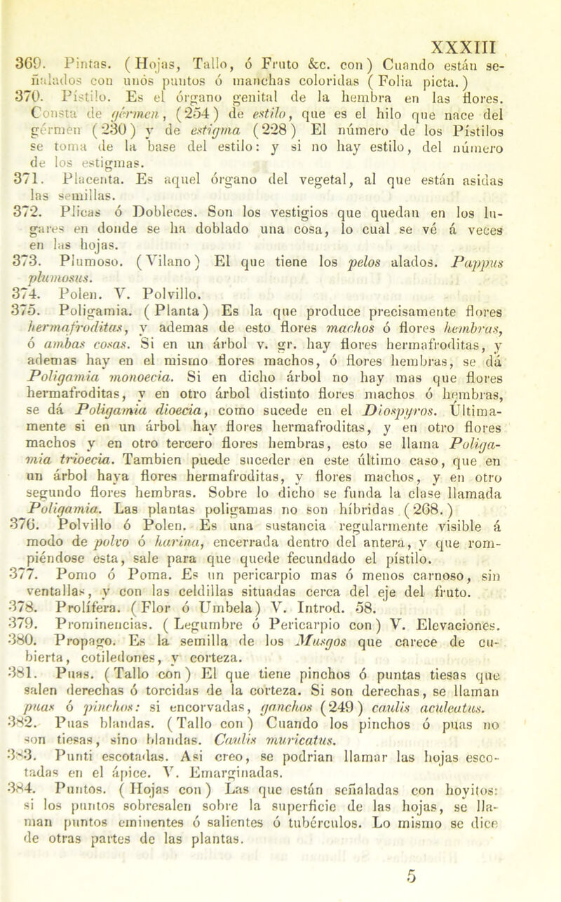 369. Pintas. (Hojas, Tallo, ó Fruto &c. con) Cuando están se- ñalados con unos puntos ó manchas coloridas (Folia picta.) 370. Pistilo. Es el órgano genital de la hembra en las flores. Consta de germen■ , (254) de estilo, que es el hilo que nace del górmén (230) y de estigma (228) El número de los Pistilos se toma de la base del estilo: y si no hay estilo, del número de los estigmas. 371. Placenta. Es aquel órgano del vegetal, al que están asidas las semillas. 372. Plicas ó Dobleces. Son los vestigios que quedan en los lu- gares en donde se ha doblado una cosa, lo cual se vé á veces en las hojas. 373. Plumoso. (Vilano) El que tiene los pelos alados. Pappus plumosas. 374. Polen. V. Polvillo. 375. Poligamia. (Planta) Es la que produce precisamente flores hermafroditas, y ademas de esto flores machos ó flores hembras, ó ambas cosas. Si en un árbol v. gr. hay flores hermafroditas, y ademas hay en el mismo flores machos, ó flores hembras, se da Poligamia monoecia. Si en dicho árbol no hay mas que flores hermafroditas, y en otro árbol distinto flores machos ó hembras, se dá Poligamia dioecia, como sucede en el Diospyros. Ultima- mente si en un árbol hay flores hermafroditas, y en otro flores machos y en otro tercero flores hembras, esto se llama Poliga- mia trioecia. También puede suceder en este último caso, que en un árbol haya flores hermafroditas, y flores machos, y en otro segundo flores hembras. Sobre lo dicho se funda la clase llamada Poligamia.. Las plantas polígamas no son híbridas (268.) 376. Polvillo ó Polen. Es una sustancia regularmente visible á modo de polvo ó harina, encerrada dentro del antera, y que rom- piéndose esta, sale para que quede fecundado el pistilo. 377. Pomo ó Poma. Es un pericarpio mas ó menos carnoso, sin ventallas, y con las celdillas situadas cerca del eje del fruto. 378. Prolíféra. (Flor ó Umbela) V. Introd. 58. 379. Prominencias. (Legumbre ó Pericarpio con) V. Elevaciones. 380. Propago. Es la semilla de los Musgos que carece de cu- bierta, cotiledones, y corteza. 381. Púas. (Tallo con) El que tiene pinchos ó puntas tiesas que salen derechas ó torcidas de la corteza. Si son derechas, se llaman púas ó pinchos: si encorvadas, ganchos (249) caulis aculeatus. 382. Púas blandas. (Tallo con) Cuando los pinchos ó púas no son tiesas, sino blandas. Catáis muricatus. 383. Punti escotadas. Asi creo, se podrian llamar las hojas esco- tadas en el ápice. V. Emarginadas. 384. Puntos. (Hojas con) Las que están señaladas con hoyitos: si los puntos sobresalen sobre la superficie de las hojas, se lla- man puntos eminentes ó salientes ó tubérculos. Lo mismo se dice de otras paites de las plantas.