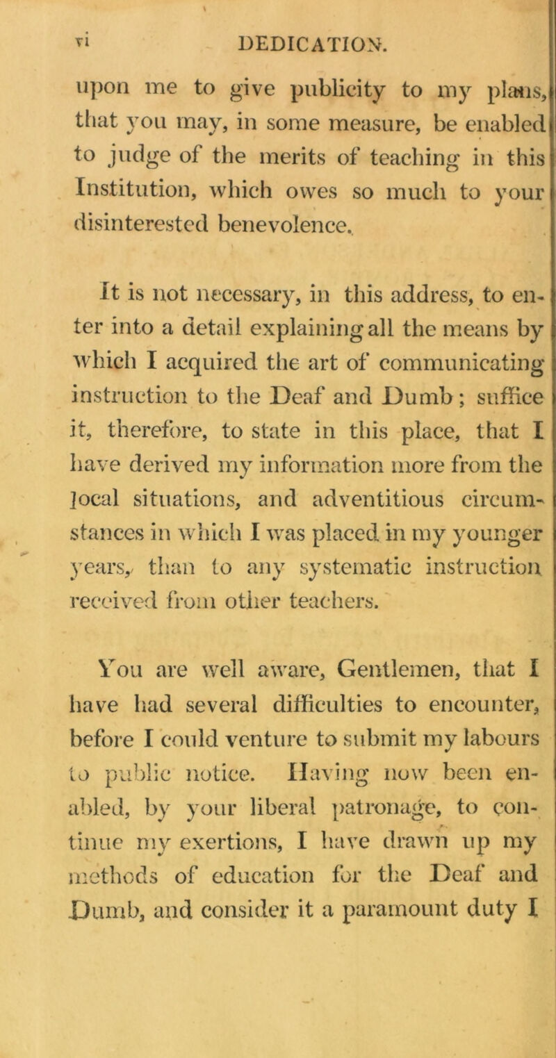 upon me to give publicity to my plans, that you may, in some measure, be enabled to judge of the merits of teaching in this Institution, which owes so much to your disinterested benevolence. It is not necessary, in this address, to en- ter into a detail explaining all the means by which I acquired the art of communicating instruction to the Deaf and Dumb; suffice it, therefore, to state in this place, that I have derived my information more from the jocal situations, and adventitious circum- stances in which I was placed in my younger years,/ than to any systematic instruction received from other teachers. You are well aware, Gentlemen, that I have had several difficulties to encounter, before I could venture to submit my labours to public notice. Having now been en- abled, by your liberal patronage, to con- tinue my exertions, I have drawn up my methods of education for the Deaf and Dumb, and consider it a paramount duty I