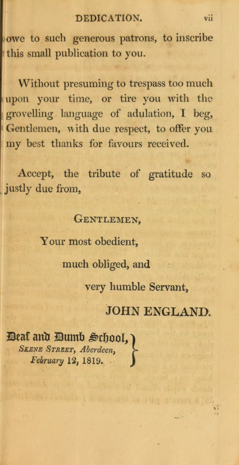 •owe to such generous patrons, to inscribe this small publication to you. Without presuming to trespass too much upon your time, or tire you with the grovelling language of adulation, I beg. Gentlemen, with due respect, to offer you my best thanks for favours received. Accept, the tribute of gratitude so justly due from. Gentlemen, Y our most obedient, much obliged, and very humble Servant, JOHN ENGLAND. ©eaf anlj JBumb Skene Street, Aberdeei February 12, 1819.