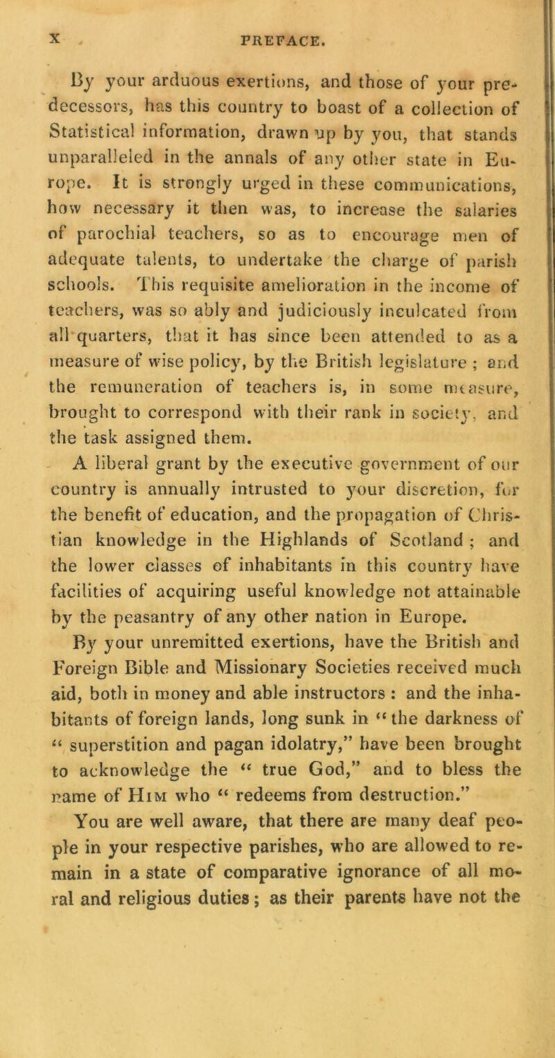 By your arduous exertions, and those of your pre- decessors, has this country to boast of a collection of Statistical information, drawn up by you, that stands unparalleled in the annals of any other state in Eu- rope. It is strongly urged in these communications, how necessary it then was, to increase the salaries of parochial teachers, so as to encourage men of adequate talents, to undertake the charge of parish schools. This requisite amelioration in the income of teachers, was so ably and judiciously inculcated from all quarters, that it has since been attended to as a measure of wise policy, by the British legislature ; and the remuneration of teachers is, in some measure, brought to correspond with their rank in society, and the task assigned them. A liberal grant by the executive government of our country is annually intrusted to your discretion, for the benefit of education, and the propagation of Chris- tian knowledge in the Highlands of Scotland ; and the lower classes of inhabitants in this country have facilities of acquiring useful know ledge not attainable by the peasantry of any other nation in Europe. By your unremitted exertions, have the British and Foreign Bible and Missionary Societies received much aid, both in money and able instructors : and the inha- bitants of foreign lands, long sunk in “ the darkness of “ superstition and pagan idolatry,” have been brought to acknowledge the “ true God,” and to bless the name of Him who “ redeems from destruction.” You are well aware, that there are many deaf peo- ple in your respective parishes, who are allowed to re- main in a state of comparative ignorance of all mo- ral and religious duties; as their parents have not the