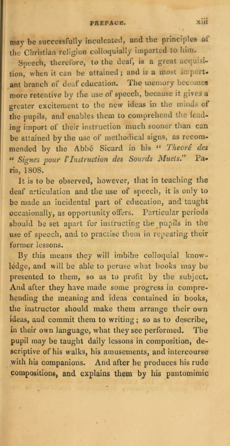 may be successfully inculcated, and the principles ol the Christian religion colloquially imparted to him. Speech, therefore, to the deaf, is a great acquisi- tion, when it can be attained; and is a most import- ant branch of deaf education. The memory becomes more retentive by the use of speech, because it give3 a greater excitement to the new ideas in the minds of the pupils, and enables them to comprehend the lead- ing import of their instruction much sooner than can be attained by the use of methodical signs, as recom- mended by the Abbe Sicard in his “ Theore des 11 Signes your VInstruction des Sourds Mnels.” Pa- ris, 180S. It is to be observed, however, that in teaching the deaf articulation and the use of speech, it is only to be made an incidental part of education, and taught occasionally, as opportunity offers. Particular periods should beset apart for instructing the pupils in the use of speech, and to practise them in repeating their former lessons. By this means they will imbibe colloquial know- ledge, and will be able to peruse what books may be presented to them, so as to profit by the subject. And after they have made some progress in compre- hending the meaning and ideas contained in books, the instructor should make them arrange their own ideas, and commit them to writing; so as to describe, in their own language, what they see performed. The pupil may be taught daily lessons in composition, de- scriptive of his walks, his amusements, and intercourse with his companions. And after he produces his rude compositions, and explains them by his pantomimic