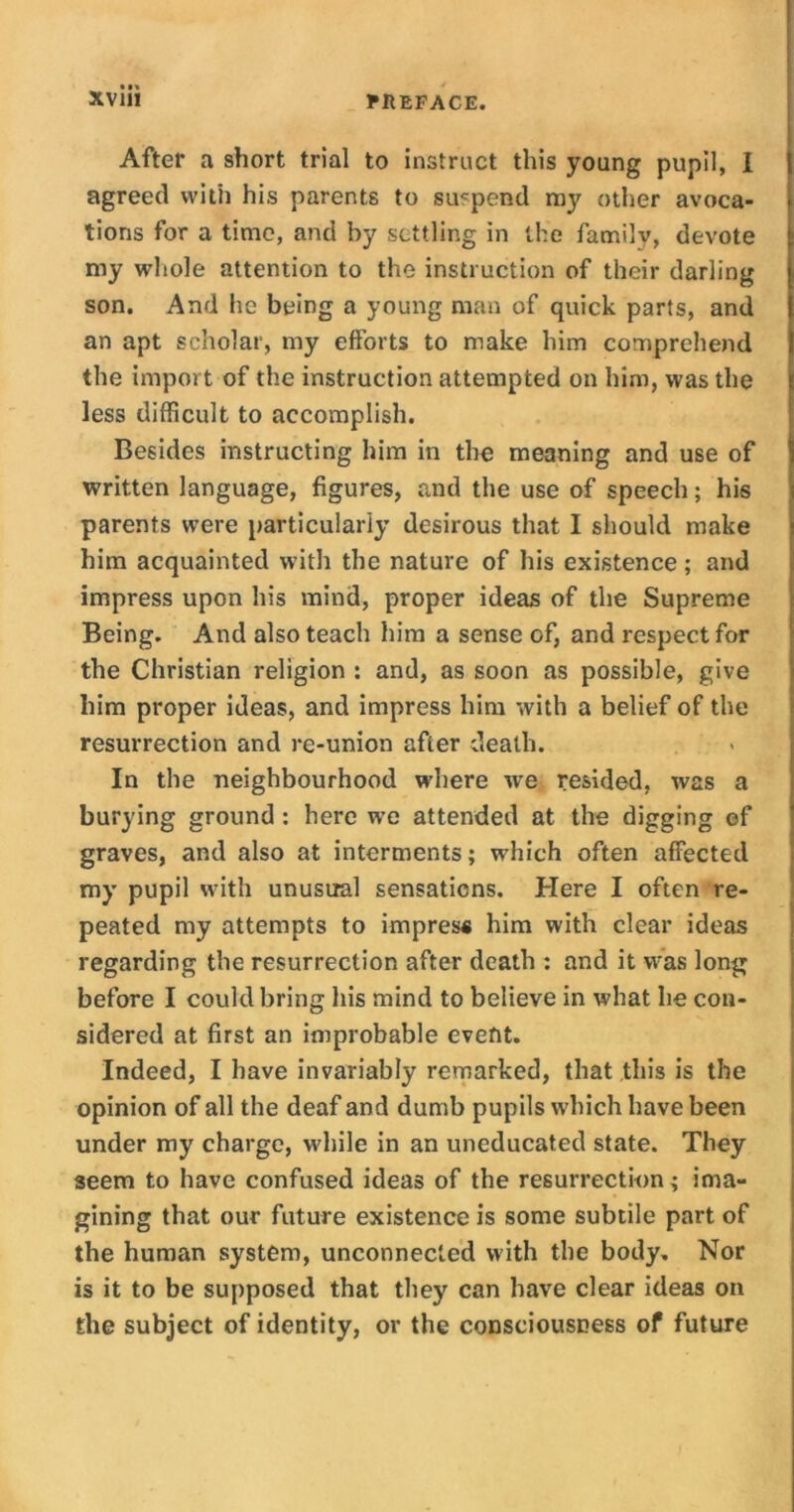 After a short trial to instruct this young pupil, I agreed with his parents to suspend my other avoca- tions for a time, and by settling in the family, devote my whole attention to the instruction of their darling son. And he being a young man of quick parts, and an apt scholar, my efforts to make him comprehend the import of the instruction attempted on him, was the less difficult to accomplish. Besides instructing him in the meaning and use of written language, figures, and the use of speech; his parents were particularly desirous that I should make him acquainted with the nature of his existence; and impress upon his mind, proper ideas of the Supreme Being. And also teach him a sense of, and respect for the Christian religion : and, as soon as possible, give him proper ideas, and impress him with a belief of the resurrection and re-union after death. In the neighbourhood where we resided, was a burying ground : here we attended at the digging of graves, and also at interments; which often affected my pupil with unusual sensations. Here I often re- peated my attempts to impress him with clear ideas regarding the resurrection after death : and it was long before I could bring his mind to believe in what lie con- sidered at first an improbable event. Indeed, I have invariably remarked, that this is the opinion of all the deaf and dumb pupils which have been under my charge, while in an uneducated state. They seem to have confused ideas of the resurrection; ima- gining that our future existence is some subtile part of the human system, unconnected with the body. Nor is it to be supposed that they can have clear ideas on the subject of identity, or the consciousness of future