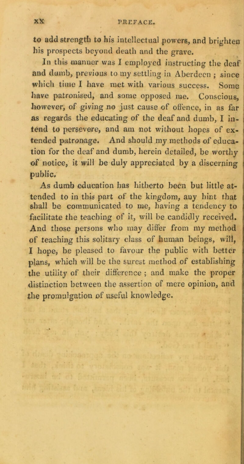 to add strength to lu's intellectual powers, and brighten his prospects beyond death and the grave. In this manner was I employed instructing the deaf and dumb, previous to iny settling in Aberdeen ; since which time I have met with various success. Some have patronised, and some opposed me. Conscious, however, of giving no just cause of offence, in as far as regards the educating of the deaf and dumb, I in- tend to persevere, and am not without hopes of ex- tended patronage. And should my methods of educa- tion for the deaf and dumb, herein detailed, be worthy of notice, it will be duly appreciated by a discerning public. As dumb education has hitherto been but little at- tended to in this part of the kingdom, any hint that shall be communicated to me, having a tendency to facilitate the teaching of it, will be candidly received. And those persons who may differ from my method of teaching this solitary class of human beings, will, I hope, be pleased to favour the public with better plans, which will be the surest method of establishing the utility of their difference ; and make the proper distinction between the ^assertion of mere opinion, and the promulgation of useful knowledge.