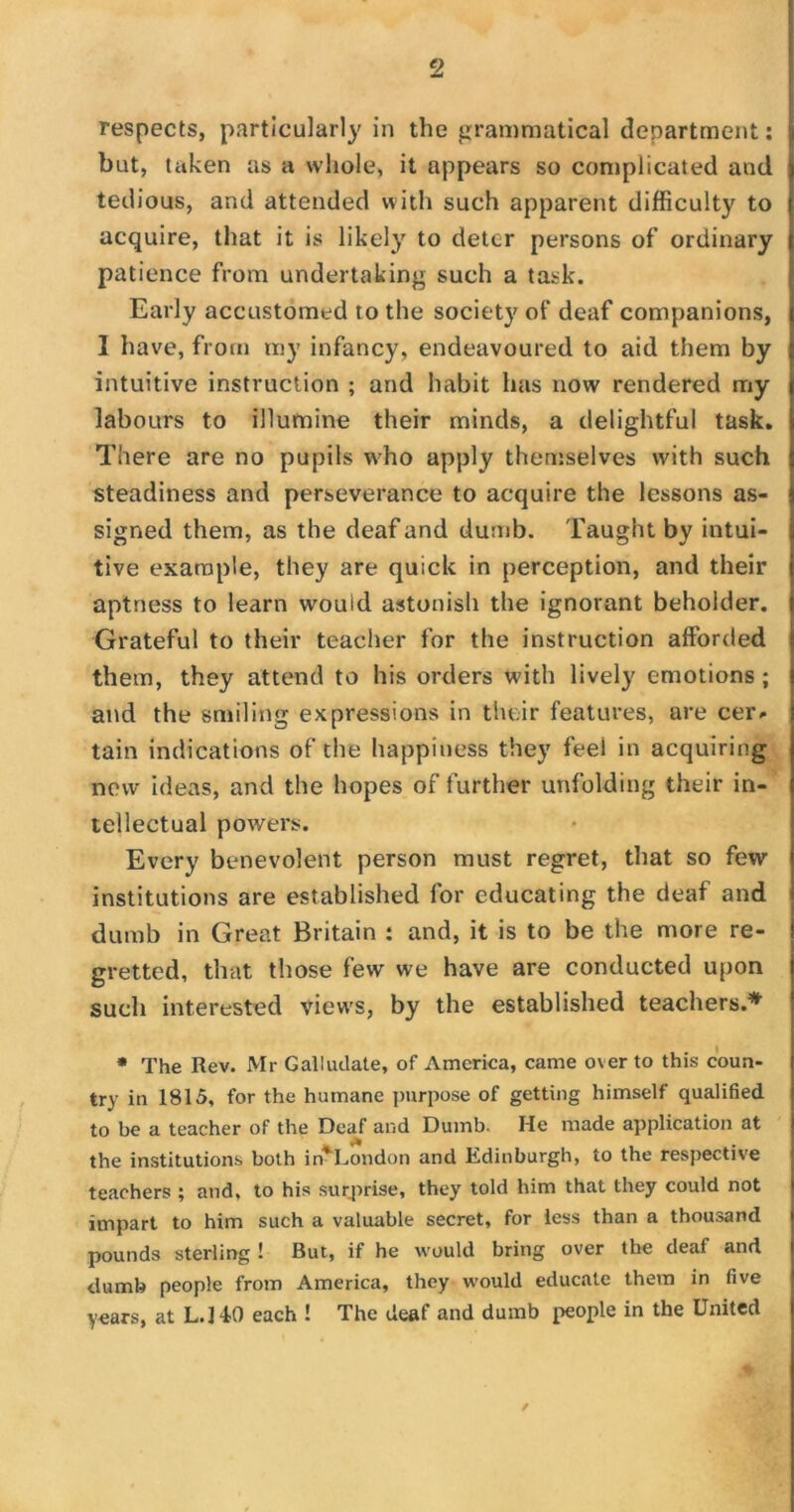 respects, particularly in the grammatical department: but, taken as a whole, it appears so complicated and tedious, and attended with such apparent difficulty to acquire, that it is likely to deter persons of ordinary patience from undertaking such a task. Early accustomed to the society of deaf companions, I have, from my infancy, endeavoured to aid them by intuitive instruction ; and habit has now rendered my labours to illumine their minds, a delightful task. There are no pupils who apply themselves with such steadiness and perseverance to acquire the lessons as- signed them, as the deaf and dumb. Taught by intui- tive example, they are quick in perception, and their aptness to learn would astonish the ignorant beholder. Grateful to their teacher for the instruction afforded them, they attend to his orders with lively emotions ; and the smiling expressions in their features, are cer* tain indications of the happiness they feel in acquiring new ideas, and the hopes of further unfolding their in- tellectual powers. Every benevolent person must regret, that so few institutions are established for educating the deaf and dumb in Great Britain : and, it is to be the more re- gretted, that those few we have are conducted upon such interested views, by the established teachers.* * The Rev. Mr Galludate, of America, came over to this coun- try in 1815, for the humane purpose of getting himself qualified to be a teacher of the Deaf and Dumb. He made application at the institutions both in* London and Edinburgh, to the respective teachers ; and, to his surprise, they told him that they could not impart to him such a valuable secret, for less than a thousand pounds sterling 1 But, if he would bring over the deaf and dumb people from America, they would educate them in five years, at L.HO each ! The deaf and dumb people in the United