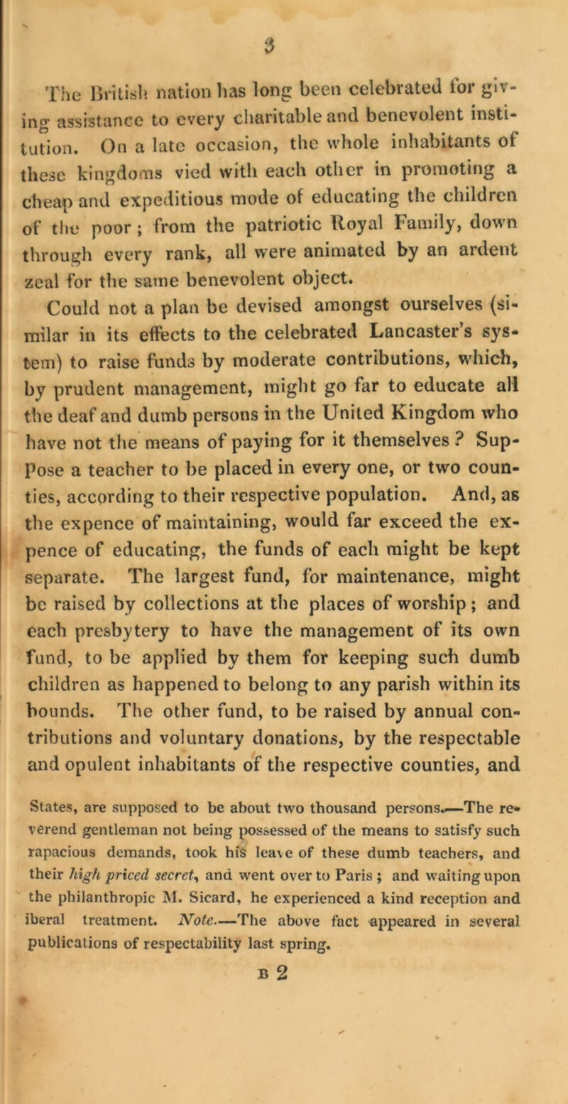 The British nation lias long been celebrated tor giv- ing assistance to every charitable and benevolent insti- tution. On a late occasion, the whole inhabitants of these kingdoms vied with each other in promoting a cheap and expeditious mode of educating the children of the poor ; from the patriotic Royal Family, down through every rank, all were animated by an ardent zeal for the same benevolent object. Could not a plan be devised amongst ourselves (si- milar in its effects to the celebrated Lancaster’s sys- tem) to raise funds by moderate contributions, which, by prudent management, might go far to educate all the deaf and dumb persons in the United Kingdom who have not the means of paying for it themselves ? Sup- pose a teacher to be placed in every one, or two coun- ties, according to their respective population. And, as the expence of maintaining, would far exceed the ex- pence of educating, the funds of each might be kept separate. The largest fund, for maintenance, might be raised by collections at the places of worship ; and each presbytery to have the management of its own fund, to be applied by them for keeping such dumb children as happened to belong to any parish within its bounds. The other fund, to be raised by annual con- tributions and voluntary donations, by the respectable and opulent inhabitants of the respective counties, and States, are supposed to be about two thousand persons.—'The re- verend gentleman not being possessed of the means to satisfy such rapacious demands, took his lea\e of these dumb teachers, and their high priced secret, and went over to Paris ; and waiting upon the philanthropic M. Sicard, he experienced a kind reception and iberal treatment. Note—The above fact appeared in several publications of respectability last spring. B 2