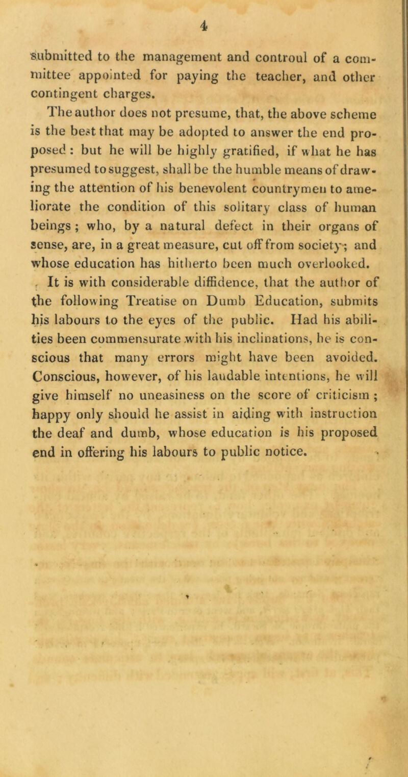 submitted to the management and controul of a com- mittee appointed for paying the teacher, and other contingent charges. The author does not presume, that, the above scheme is the best that may be adopted to answer the end pro- posed : but he will be highly gratified, if what he has presumed to suggest, shall be the humble means of draw- ing the attention of his benevolent countrymen to ame- liorate the condition of this solitary class of human beings ; who, by a natural defect in their organs of sense, are, in a great measure, cut off from society; and whose education has hitherto been much overlooked. It is with considerable diffidence, that the author of the following Treatise on Dumb Education, submits his labours to the eyes of the public. Had his abili- ties been commensurate with his inclinations, he is con- scious that many errors might have been avoided. Conscious, however, of his laudable intentions, he will give himself no uneasiness on the score of criticism ; happy only should he assist in aiding with instruction the deaf and dumb, whose education is his proposed end in offering his labours to public notice.