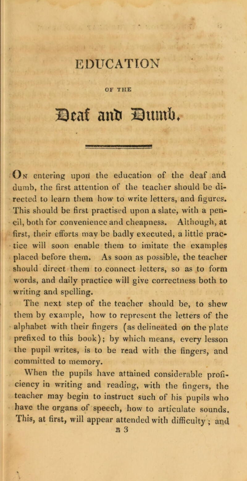 EDUCATION OF THE Deaf anti Dumb. o n entering upon' the education of the deaf and dumb, the first attention of the teacher should be di- rected to learn them how to write letters, and figures. This should be first practised upon a slate, with a pen- cil, both for convenience and cheapness. Although, at first, their efforts may be badly executed, a little prac- tice will soon enable them to imitate the examples placed before them. As soon as possible, the teacher should direct them to connect letters, so as to form words, and daily practice will give correctness both to writing and spelling. The next step of the teacher should be, to shew them by example, how to represent the letters of the alphabet with their fingers (as delineated on the plate prefixed to this book); by which means, every lesson the pupil writes, is to be read with the fingers, and committed to memory. When the pupils have attained considerable profi- ciency in writing and reading, with the fingers, the teacher may begin to instruct such of his pupils who have the organs of speech, how to articulate sounds. This, at first, will appear attended with difficulty ; and n 3