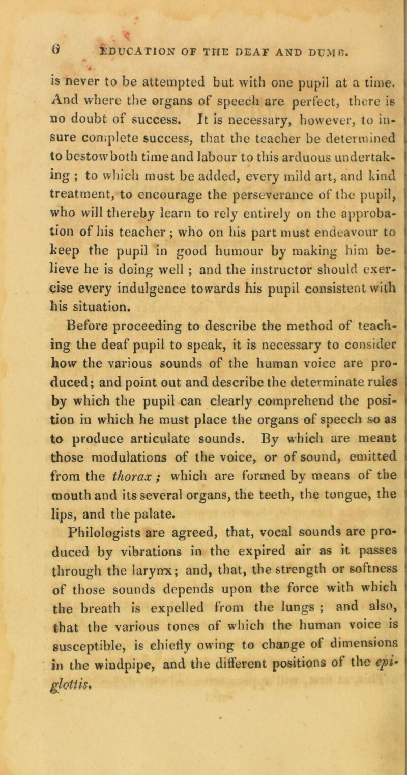 *. a '4. is never to be attempted but with one pupil at a time. And where the organs of speech are perfect, there is no doubt of success. It is necessary, however, to in- sure complete success, that the teacher be determined to bestow both time and labour to this arduous undertak- ing ; to which must be added, every mild art, and kind treatment, to encourage the perseverance of the pupil, who will thereby learn to rely entirely on the approba- tion of his teacher ; who on his part must endeavour to keep the pupil in good humour by making him be- lieve he is doing well ; and the instructor should exer- cise every indulgence towards his pupil consistent with his situation. Before proceeding to describe the method of teach- ing the deaf pupil to speak, it is necessary to consider how the various sounds of the human voice are pro- duced; and point out and describe the determinate rules by which the pupil can clearly comprehend the posi- tion in which he must place the organs of speech so as to produce articulate sounds. By which are meant those modulations of the voice, or of sound, emitted from the thorax ; which are formed by means of the mouth and its several organs, the teeth, the tongue, the lips, and the palate. Philologists are agreed, that, vocal sounds are pro- duced by vibrations in the expired air as it passes through the laryrrx; and, that, the strength or softness of those sounds depends upon the force with which the breath is expelled from the lungs ; and also, that the various tones of which the human voice is susceptible, is chiefly owing to change of dimensions in the windpipe, and the different positions of the epi- glottis.