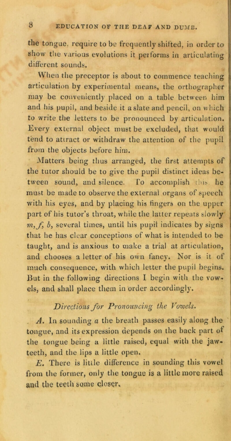 the tongue, require to be frequently shifted, in order to show the various evolutions it performs in articulating different sounds. When the preceptor is about to commence teaching articulation by experimental means, the orthographer may be conveniently placed on a table between him and his pupil, and beside it a slate and pencil, on which to write the letters to be pronounced by articulation. Ever)' external object must be excluded, that would tend to attract or withdraw the attention of the pupil from the objects before him. Matters being thus arranged, the first attempts of the tutor should be to give the pupil distinct ideas be- tween sound, and silence. fo accomplish tins he must be made to observe the external organs of speech with his eyes, and by placing his fingers on the upper part of his tutor’s throat, while the latter repeats slowly tn,f b, several times, until his pupil indicates by signs that he has clear conceptions of what is intended to be taught, and is anxious to make a trial at articulation, and chooses a letter of his own fancy. Nor is it of much consequence, with which letter the pupil begins. But in the following directions I begin with the vow- els, and shall place them in order accordingly. Directions for Pronouncing the lrotvels. A. In sounding a the breath passes easily along the tongue, and its expression depends on the back part of the tongue being a little raised, equal with the jaw- teeth, and the lips a little open. E. There is little difference in sounding this vowel from the former, only the tongue is a little more raised and the teeth some closer.