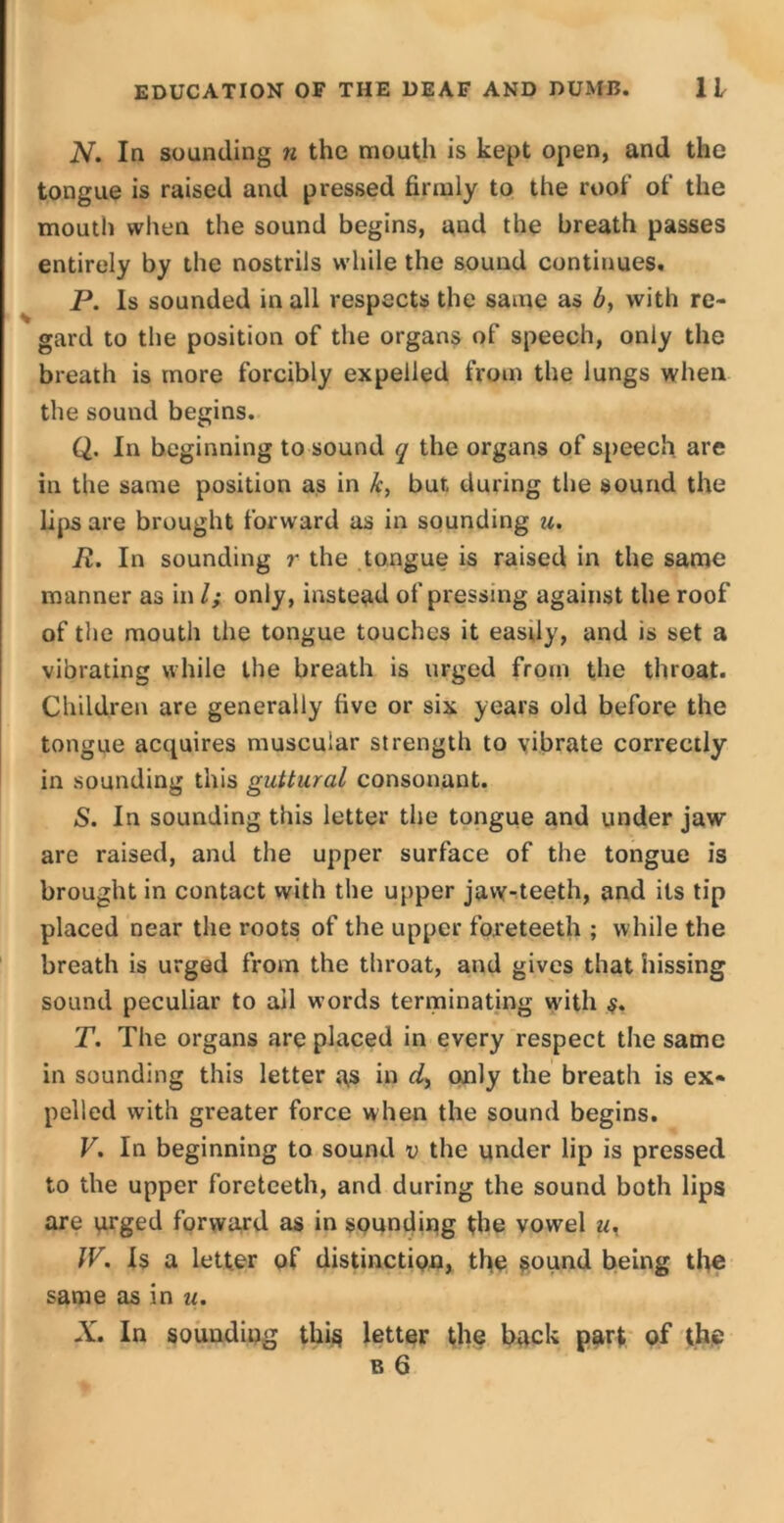 N. In sounding n the mouth is kept open, and the tongue is raised and pressed firmly to the roof of the mouth when the sound begins, and the breath passes entirely by the nostrils while the sound continues, P. Is sounded in all respects the same as b, with re- gard to the position of the organs of speech, only the breath is more forcibly expelled from the lungs when the sound begins. Q. In beginning to sound q the organs of speech are in the same position as in fc, but during the sound the lips are brought forward as in sounding u. R. In sounding r the tongue is raised in the same manner as in l; only, instead of pressing against the roof of the mouth the tongue touches it easdy, and is set a vibrating while the breath is urged from the throat. Children are generally five or six years old before the tongue acquires muscular strength to vibrate correctly in sounding this guttural consonant. S. In sounding this letter the tongue and under jaw are raised, and the upper surface of the tongue is brought in contact with the upper jaw-teeth, and its tip placed near the roots of the upper foreteeth ; while the breath is urged from the throat, and gives that hissing sound peculiar to ail words terminating with $. T. The organs are placed in every respect the same in sounding this letter as in d, only the breath is ex- pelled with greater force when the sound begins. V. In beginning to sound v the under lip is pressed to the upper foreteeth, and during the sound both lips are urged forward as in sounding the vowel u. IV. Is a letter of distinction, the sound being the same as in u. X. In sounding this letter the back part of the b 6