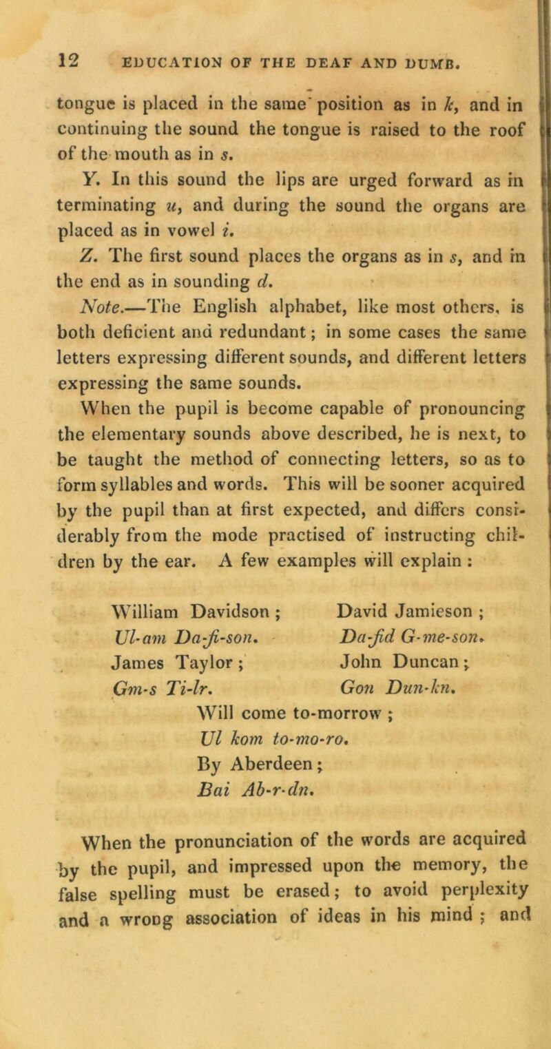 tongue is placed in the same' position as in k, and in continuing the sound the tongue is raised to the roof of the mouth as in s. Y. In this sound the lips are urged forward as in terminating u, and during the sound the organs are placed as in vowel i. Z. The first sound places the organs as in s, and in the end as in sounding cl. Note.—The English alphabet, like most others, is both deficient and redundant; in some cases the same letters expressing different sounds, and different letters expressing the same sounds. When the pupil is become capable of pronouncing the elementary sounds above described, he is next, to be taught the method of connecting letters, so as to form syllables and words. This will be sooner acquired by the pupil than at first expected, and differs consi- derably from the mode practised of instructing chil- dren by the ear. A few examples will explain : William Davidson ; David Jamieson ; Ul-am Da-ji-son. Da-Jid G-me-soru James Taylor ; John Duncan ; Gm-s Ti-lr. Gon Dun-lcn. Will come to-morrow ; Ul kom to-mo-ro. By Aberdeen; Bai Ab-r-dn. When the pronunciation of the words are acquired by the pupil, and impressed upon the memory, the false spelling must be erased; to avoid perplexity and a wrong association of ideas in his mind ; and