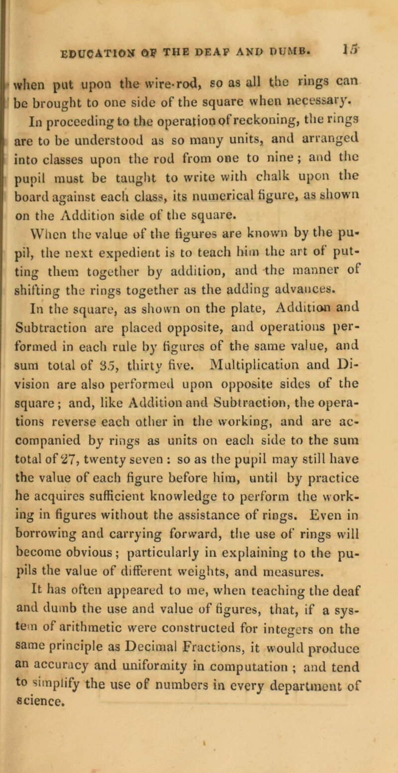 when put upon the wire-rod, so as all the rings can be brought to one side of the square when necessary. In proceeding to the operation of reckoning, the rings are to be understood as so many units, and arranged into classes upon the rod from one to nine; and the pupil must be taught to write with chalk upon the board against eacli class, its numerical figure, as shown on the Addition side of the square. When the value of the figures are known by the pu- pil, the next expedient is to teach him the art of put- ting them together by addition, and the manner of shifting the rings together as the adding advances. In the square, as shown on the plate, Addition and Subtraction are placed opposite, and operations per- formed in each rule by figures of the same value, and sum total of 35, thirty five. Multiplication and Di- vision are also performed upon opposite sides of the square; and, like Addition and Subtraction, the opera- tions reverse each other in the working, and are ac- companied by rings as units on each side to the sum total of 27, twenty seven : so as the pupil may still have the value of each figure before him, until by practice he acquires sufficient knowledge to perform the work- ing in figures without the assistance of rings. Even in borrowing and carrying forward, the use of rings will become obvious; particularly in explaining to the pu- pils the value of different weights, and measures. It has often appeared to me, when teaching the deaf and dumb the use and value of figures, that, if a sys- tem of arithmetic were constructed for integers on the same principle as Decimal Fractions, it would produce an accuracy and uniformity in computation ; and tend to simplify the use of numbers in every department of science.