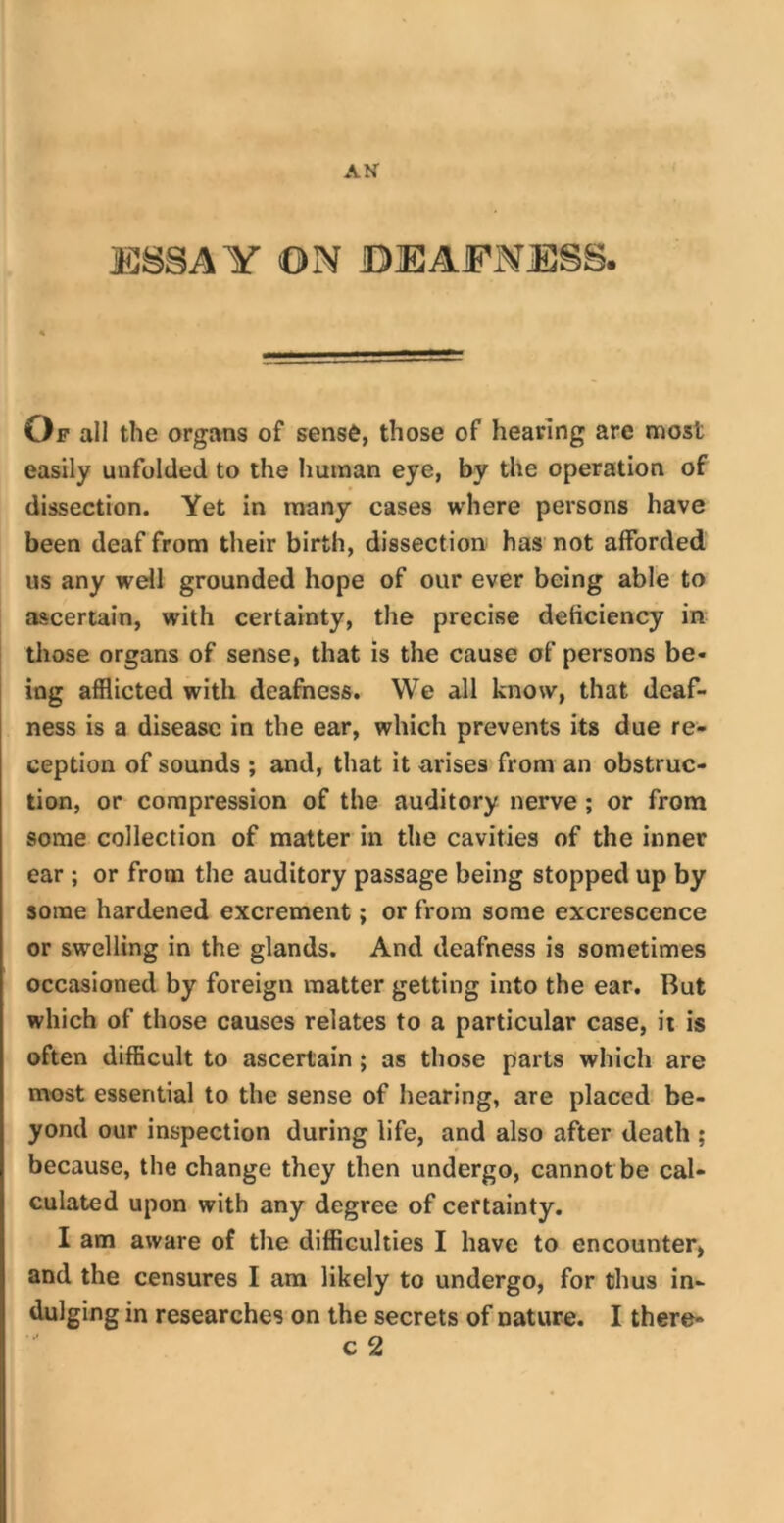 AN ESSAY ON DEAFNESS. Of all the organs of sense, those of hearing are most easily unfolded to the human eye, by the operation of dissection. Yet in many cases where persons have been deaf from their birth, dissection has not afforded us any well grounded hope of our ever being able to ascertain, with certainty, the precise deficiency in those organs of sense, that is the cause of persons be- ing afflicted with deafness. We all know, that deaf- ness is a disease in the ear, which prevents its due re- ception of sounds ; and, that it arises from an obstruc- tion, or compression of the auditory nerve ; or from some collection of matter in the cavities of the inner ear ; or from the auditory passage being stopped up by some hardened excrement; or from some excrescence or swelling in the glands. And deafness is sometimes occasioned by foreign matter getting into the ear. But which of those causes relates to a particular case, it is often difficult to ascertain; as those parts which are most essential to the sense of hearing, are placed be- yond our inspection during life, and also after death ; because, the change they then undergo, cannot be cal- culated upon with any degree of certainty. I am aware of the difficulties I have to encounter, and the censures I am likely to undergo, for thus in- dulging in researches on the secrets of nature. I there-