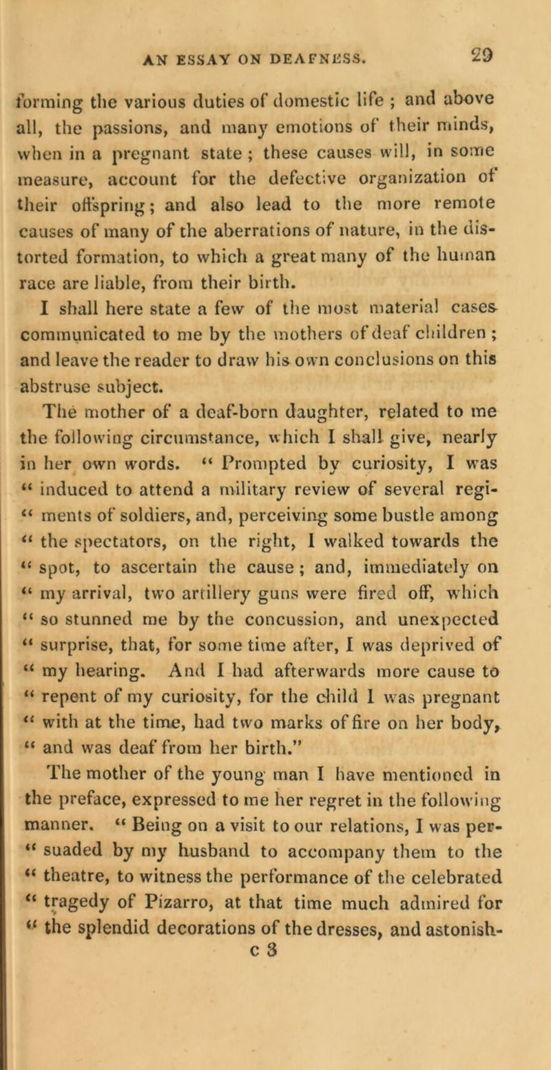 forming the various duties of domestic life ; and above all, the passions, and many emotions of their minds, when in a pregnant state ; these causes will, in some measure, account for the defective organization of their offspring; and also lead to the more remote causes of many of the aberrations of nature, in the dis- torted formation, to which a great many of the human race are liable, from their birth. I shall here state a few of the most material cases communicated to me by the mothers of deaf children ; and leave the reader to draw his own conclusions on this abstruse subject. The mother of a deaf-born daughter, related to me the following circumstance, which I shall give, nearly in her own w-ords. “ Prompted by curiosity, I was “ induced to attend a military review of several regi- “ ments of soldiers, and, perceiving some bustle among “ the spectators, on the right, 1 walked towards the “ spot, to ascertain the cause ; and, immediately on “ my arrival, two artillery guns were fired off, which “ so stunned me by the concussion, and unexpected “ surprise, that, for some time after, I wras deprived of “ my hearing. And I had afterwards more cause to “ repent of my curiosity, for the child I was pregnant “ with at the time, had two marks of fire on her body, “ and was deaf from her birth.” The mother of the young man I have mentioned in the preface, expressed to me her regret in the following manner. “ Being on a visit to our relations, I was per- “ suaded by my husband to accompany them to the “ theatre, to witness the performance of the celebrated “ tragedy of Pizarro, at that time much admired for “ the splendid decorations of the dresses, and astonish- c 3