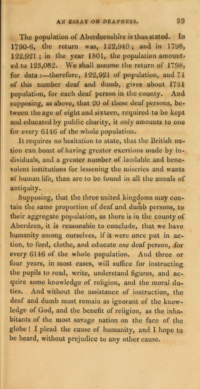 The population of Aberdeenshire is thus stated. In 1790-6, the return was, 122,949; and in 1798, 122,921 ; in the year 1801, the population amount- ed to 123,082. We shall assume the return of 1798, for data:—therefore, J22,921 of population, and 71 of this number deaf and dumb, gives about 1731 population, for each deaf person in the county. And supposing, as above, that 20 of these deaf persons, be- tween the age of eight and sixteen, required to be kept and educated by public charity, it only amounts to one for every 6146 of the whole population. It requires no hesitation to state, that the British na- tion can boast of having greater exertions made by in- dividuals, and a greater number of laudable and bene- volent institutions for lessening the miseries and wants of human life, than are to be found in all the annals of antiquity. Supposing, that the three united kingdoms may con- tain the same proportion of deaf and dumb persons, to their aggregate population, as there is in the county of Aberdeen, it is reasonable to conclude, that we have humanity among ourselves, if it were once put in ac- tion, to feed, clothe, and educate one deaf person, for every 6146 of the whole population. And three or four years, in most cases, will suffice for instructing the pupils to read, write, understand figures, and ac- quire some knowledge of religion, and the moral du- ties. And without the assistance of instruction, the deaf and dumb must remain as ignorant of the know- ledge of God, and the benefit of religion, as the inha- bitants of the most savage nation on the face of the globe ! I plead the cause of humanity, and I hope to be heard, without prejudice to any other cause.