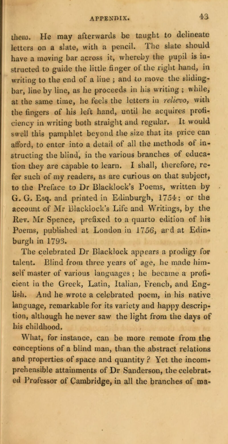 4*a them. He may afterwards be taught to delineate letters on a slate, with a pencil. The slate should have a moving bar across it, whereby the pupil is in- structed to guide the little finger of the right hand, in writing to the end of a line ; and to move the sliding- bar, line by line, as he proceeds in his writing ; while, at the same time, he feels the letters in relievo, with the fingers of his left hand, until he acquires profi- ciency in writing both straight and regular. It would swell this pamphlet beyond the size that its price can afford, to enter into a detail of all the methods of in- structing the blind, in the various branches of educa- tion they are capable to learn. I shall, therefore, re- fer such of my readers, as are curious on that subject, to the Preface to Dr Blacklock’s Poems, written by G. G. Esq. and printed in Edinburgh, 1754; or the account of Mr Blacklock’s Life and Writings, by the llev. Mr Spence, prefixed to a quarto edition of his Poems, published at London in 1756, ard at Edin- burgh in 1793. The celebrated Dr Blacklock appears a prodigy for talent. Blind from three years of age, he made him- self master of various languages ; he became a profi- cient in the Greek, Latin, Italian, French, and Eng- lish. And he wrote a celebrated poem, in his native language, remarkable for its variety and happy descrip- tion, although he never saw the light from the days of his childhood. What, for instance, can be more remote from the conceptions of a blind man, than the abstract relations and properties of space and quantity ? Yet the incom- prehensible attainments of Dr Sanderson, the celebrat- ed Professor of Cambridge, in all the branches of ma-