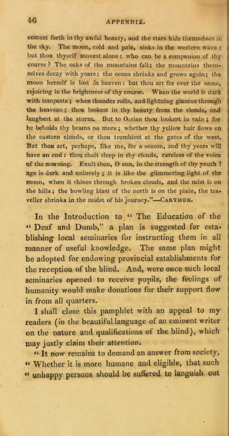 4>6 comest forth in thy awful beauty, and the stars hide themselves in the sky. The moon, cold and pale, sinks in the western wave < hut thou thyself movest alone: who can be a companion of thy course ? The oaks of the mountains fall; the mountains them- selves decay with years; the ocean shrinks and grows again; the moon herself is lost fa heaven: but thou art for ever the same, rejoicing in the brightness of thy course. When the world is dark with tempests ; when thunder rolls, and lightning glances through the heavens; thou lookest in thy beauty from the clouds, and laughest at the storm. But to 0.=sian thou lookest in vain ; for he beholds thy beams no more; whether thy yellow hair flows on the eastern clouds, or thou tremblest at the gates of the west. But thou art, perhaps, like me, for a season, and thy years will have an end : thou shalt sleep in thy clouds, careless of the voice of the morning. Exult then, 0 sun, in the strength of thy youth ! age is dark and unlovely ; it is like the glimmering light of the moon, when it shines through broken clouds, and the mist is on the hills; the howling blast of the north is on the plain, the tra- veller shrinks in the midst of his journey.”—Carthon. In the Introduction to “ The Education of the “ Deaf and Dumb,” a plan is suggested for esta- blishing local seminaries for instructing them in all manner of useful knowledge. The same plan might be adopted for endowing provincial establishments for the reception of the blind. And, were once such local seminaries opened to receive pupils, the feelings of humanity would make donations for their support flow in from all quarters. I shall close this pamphlet with an appeal to my readers (in the beautiful language of an eminent writer on the nature and qualifications of the blind), which may justly claim their attention. “ It now remains to demand an answer from society, “ Whether it is more humane and eligible, that such ** unhappy persons should be suffered to languish out