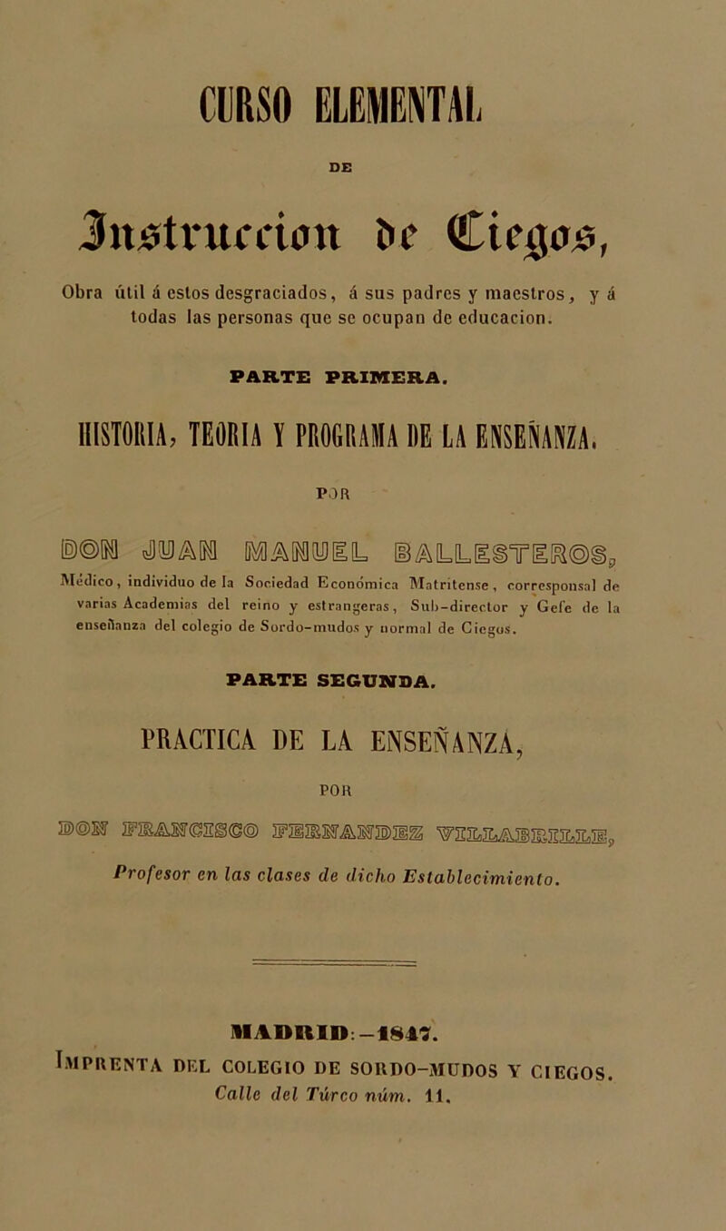 DE Jnstntcctun i>c Cie$o$, Obra útil á estos desgraciados, á sus padres y maestros, y á todas las personas que se ocupan de educación. PARTE PRIMERA. HISTORIA, TEORIA l PROGRAMA RE LA ENSEÑANZA. POR ©©SU ÉATOIL Medico, individuo de la Sociedad Económica Matritense, corresponsal de varias Academias del reino y estrangeras, Sulj-director y Gefe de la enseñanza del colegio de Sordo-mudos y normal de Ciegos. PARTE SEGUNDA. PRACTICA DE LA ENSEÑANZA, POR D©KF ÍF2E&TCES<S® ]fü®lT^S3'3E)IÍ^ Profesor en las clases de dicho Establecimiento. II ABRID:-184?. Imprenta del colegio de sordo-mudos y ciegos. Calle del Túrco núm. 11.