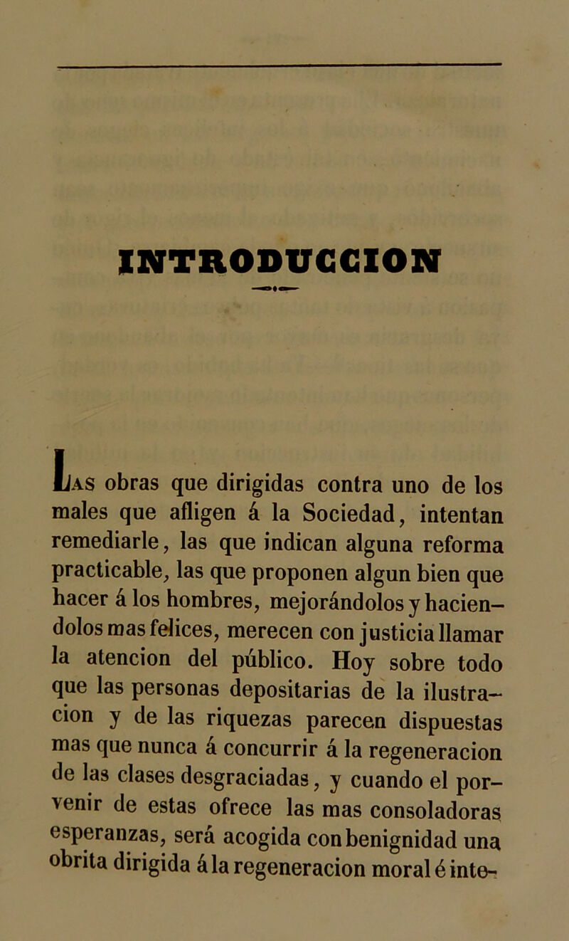 INTRODUCCION Las obras que dirigidas contra uno de los males que afligen á la Sociedad, intentan remediarle, las que indican alguna reforma practicable, las que proponen algún bien que hacer álos hombres, mejorándolos y hacién- dolos mas felices, merecen con justicia llamar la atención del público. Hoy sobre todo que las personas depositarías de la ilustra- ción y de las riquezas parecen dispuestas mas que nunca á concurrir á la regeneración de las clases desgraciadas, y cuando el por- venir de estas ofrece las mas consoladoras esperanzas, será acogida con benignidad una obrita dirigida ála regeneración moral é inte-