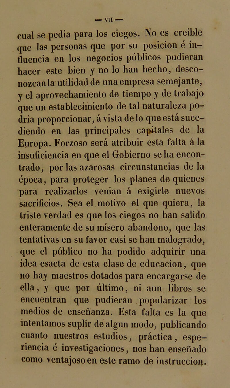 cual se pedia para los ciegos. No es creíble que las personas que por su posición é in- fluencia en los negocios públicos pudieran hacer este bien y no lo han hecho, desco- nózcanla utilidad de una empresa semejante, y el aprovechamiento de tiempo y de trabajo que un establecimiento de tal naturaleza po- dría proporcionar, á vista de lo que está suce- diendo en las principales capitales de la Europa. Forzoso será atribuir esta falta á la insuficiencia en que el Gobierno se ha encon- trado, por las azarosas circunstancias déla época, para proteger los planes de quienes para realizarlos venian á exigirle nuevos sacrificios. Sea el motivo el que quiera, la triste verdad es que los ciegos no han salido enteramente de su mísero abandono, que las tentativas en su favor casi se han malogrado, que el público no ha podido adquirir una idea esacta de esta clase de educación, que no hay maestros dolados para encargarse de ella, y que por último, ni aun libros se encuentran que pudieran popularizar los medios de enseñanza. Esta falta es la que intentamos suplir de algún modo, publicando cuanto nuestros estudios, práctica, espe- riencia é investigaciones, nos han enseñado como ventajoso en este ramo de instrucción.