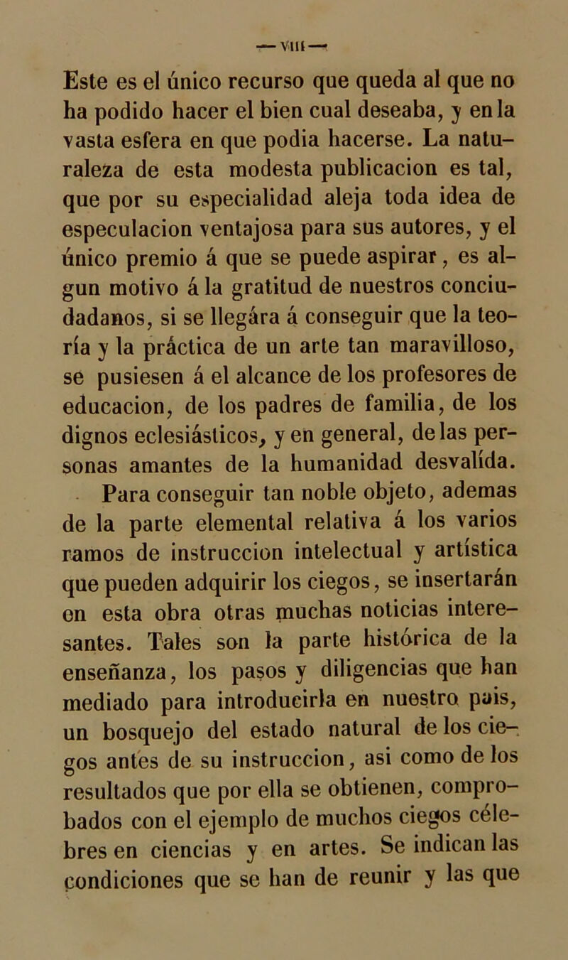 Este es el único recurso que queda al que no ha podido hacer el bien cual deseaba, y en la vasta esfera en que podia hacerse. La natu- raleza de esta modesta publicación es tal, que por su especialidad aleja toda idea de especulación ventajosa para sus autores, y el único premio á que se puede aspirar, es al- gún motivo á la gratitud de nuestros conciu- dadanos, si se llegára á conseguir que la teo- ría y la práctica de un arle tan maravilloso, se pusiesen á el alcance de los profesores de educación, de los padres de familia, de los dignos eclesiásticos, y en general, délas per- sonas amantes de la humanidad desvalida. Para conseguir tan noble objeto, ademas de la parte elemental relativa á los varios ramos de instrucción intelectual y artística que pueden adquirir los ciegos, se insertarán en esta obra otras muchas noticias intere- santes. Tales son la parte histórica de la enseñanza, los pasos y diligencias que han mediado para introducirla en nuestro pais, un bosquejo del estado natural de los cie- gos antes de su instrucción, asi como de los resultados que por ella se obtienen, compro- bados con el ejemplo de muchos ciegos céle- bres en ciencias y en artes. Se indican las condiciones que se han de reunir y las que