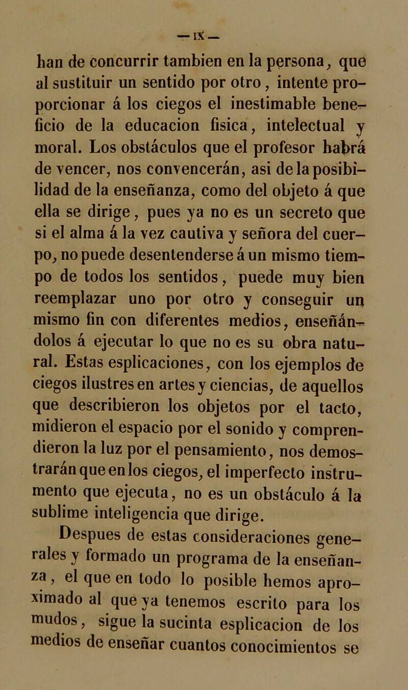 han de concurrir también en la persona, que al sustituir un sentido por otro, intente pro- porcionar á los ciegos el inestimable bene- ficio de la educación física, intelectual y moral. Los obstáculos que el profesor habrá de vencer, nos convencerán, asi de la posibi- lidad de la enseñanza, como del objeto á que ella se dirige, pues ya no es un secreto que si el alma á la vez cautiva y señora del cuer- po, no puede desentenderse á un mismo tiem- po de todos los sentidos, puede muy bien reemplazar uno por otro y conseguir un mismo fin con diferentes medios, enseñán- dolos á ejecutar lo que no es su obra natu- ral. Estas esplicaciones, con los ejemplos de ciegos ilustres en artes y ciencias, de aquellos que describieron los objetos por el tacto, midieron el espacio por el sonido y compren- dieron la luz por el pensamiento, nos demos- trarán que enlos ciegos, el imperfecto instru- mento que ejecuta, no es un obstáculo á la sublime inteligencia que dirige. Después de estas consideraciones gene- rales y formado un programa de la enseñan- za , el que en todo lo posible hemos apro- ximado al que ya tenernos escrito para los mudos, sigue la sucinta esplicacion de los medios de enseñar cuantos conocimientos se