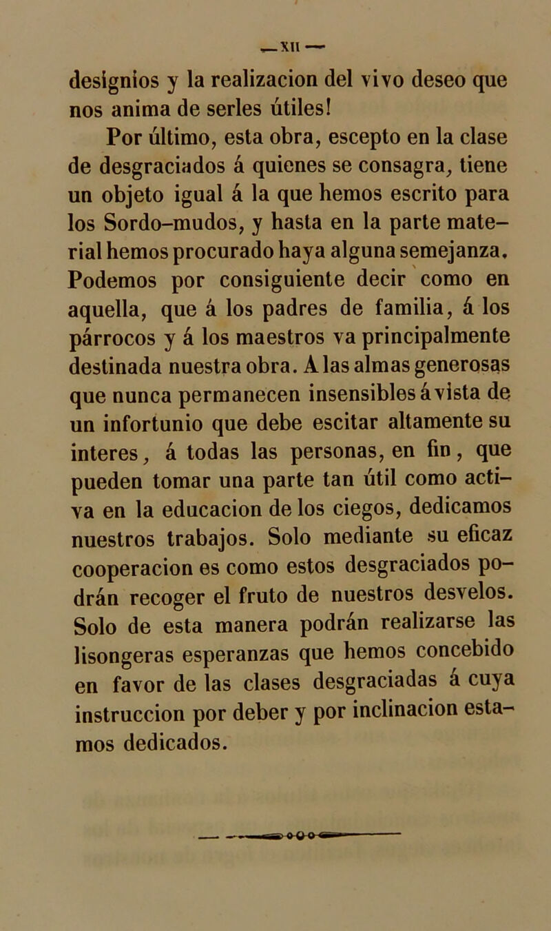 designios y la realización del vivo deseo que nos anima de serles útiles! Por último, esta obra, escepto en la clase de desgraciados á quienes se consagra, tiene un objeto igual á la que hemos escrito para los Sordo-mudos, y hasta en la parte mate- rial hemos procurado haya alguna semejanza. Podemos por consiguiente decir como en aquella, que á los padres de familia, á los párrocos y á los maestros va principalmente destinada nuestra obra. A las almas generosas que nunca permanecen insensibles á vista de un infortunio que debe escitar altamente su interes, á todas las personas, en fin, que pueden tomar una parte tan útil como acti- va en la educación de los ciegos, dedicamos nuestros trabajos. Solo mediante su eficaz cooperación es como estos desgraciados po- drán recoger el fruto de nuestros desvelos. Solo de esta manera podrán realizarse las lisongeras esperanzas que hemos concebido en favor de las clases desgraciadas á cuya instrucción por deber y por inclinación esta- mos dedicados.