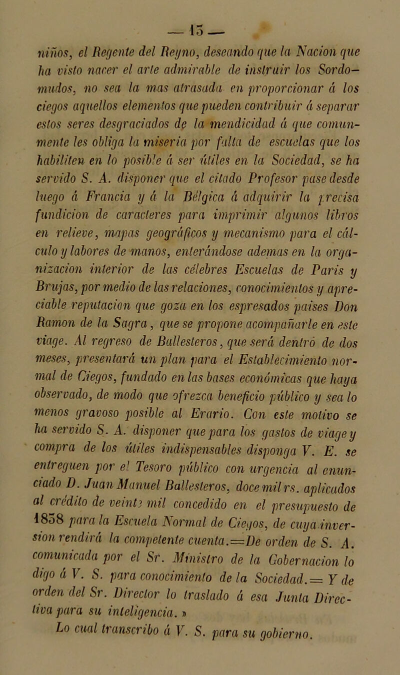 — 15 — niños, el Regente del Reyno, deseando que la Nación que ha visto nacer el arte admirable de instruir los Sordo- mudos, no sea la mas atrasada en proporcionar á los ciegos aquellos elementos que pueden contribuir á separar estos seres desgraciados de la mendicidad á que comun- mente les obliga la miseria por falta de escudas que los habiliten en lo posible á ser útiles en la Sociedad, se ha servido S. A. disponer que el citado Profesor pase desde luego á Francia y á la Bélgica A adquirir la precisa fundición de caracteres para imprimir algunos libros en relieve, mapas geográficos y mecanismo para el cál- culo y labores de manos, enterándose ademas en la orga- nización interior de las célebres Escuelas de París y Brujas, por medio de las relaciones, conocimientos y apre- ciable reputación que goza en los espresados países Don Ramón de la Sagra, que se propone acompañarle en este viage. Al regreso de Ballesteros, que será dentro de dos meses, presentará un plan para el Establecimiento nor- mal de Ciegos, fundado en las bases económicas que haya observado, de modo que ofrezca beneficio público y sea lo menos gravoso posible al Erario. Con este motivo se ha servido S. A. disponer que para los gastos de viage y compra de los útiles indispensables disponga V. E. se entreguen por el Tesoro público con urgencia al enun- ciado D. Juan Manuel Ballesteros, doce mil rs. aplicados al ci edtlo de veinte mil concedido en el presupuesto de 1858 parala Escuela Normal de Ciegos, de cuya inver- sión rendirá la competente cuenta. =De orden de S. A. comunicada por el Sr. Ministro de la Gobernación lo digoáV. S. para conocimiento déla Sociedad.= Y de orden del Sr. Director lo traslado á esa Junta Direc- tiva para su inteligencia. »