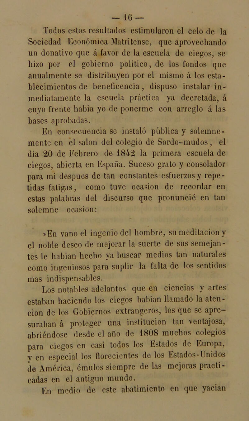 Todos cslos resultados estimularon el celo de la Sociedad Económica Matritense, que aprovechando un donativo que á favor de la escuela de ciegos, se hizo por el gobierno político, de los fondos que anualmente se distribuyen por el mismo á los esta- blecimientos de beneficencia, dispuso instalar in- mediatamente la escuela práctica ya decretada, á cuyo frente había yo de ponerme con arreglo á las bases aprobadas. En consecuencia se instaló pública y solemne- mente en el salón del colegio de Sordo-mudos , el dia 20 de Febrero de 1842 la primera escuela de ciegos, abierta en España. Suceso grato y consolador para mi despucs de tan constantes esfuerzos y repe- tidas fatigas, como tuve ocaúon de recordar en estas palabras del discurso que pronuncié en tan solemne ocasión: »En vano el ingenio del hombre, su meditación y el noble deseo de mejorar la suerte de sus semejan- tes le habian hecho ya buscar medios tan naturales como ingeniosos para suplir la falta de los sentidos mas indispensables. Los notables adelantos que en ciencias y artes estaban haciendo los ciegos habian llamado la aten- ción de los Gobiernos extrangeros, los que se apre- suraban á proteger una institución tan ventajosa, abriéndose desde el año de 1808 muchos colegios para ciegos en casi todos los Estados de Europa, y en especial los florecientes de los Estados-Unidos de América, émulos siempre de las mejoras practi- cadas en el antiguo mundo. En medio de este abatimiento en que vacian