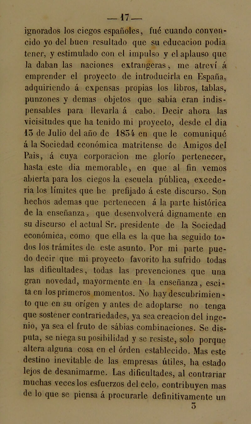 ignorados los ciegos españoles, fué cuando convon- cido yo del buen resultado que su educación podia tener, y estimulado con el impulso y el aplauso que la daban las naciones extranjeras, me atreví á emprender el proyecto de introducirla en España, adquiriendo á expensas propias los libros, tablas, punzones y demas objetos que sabia eran indis- pensables para llevarla á cabo. Decir ahora las vicisitudes que ha tenido mi proyecto, desde el dia 15 de Julio del año de 1854 en que le comuniqué á la Sociedad económica matritense de Amigos del Pais, á cuya corporación me glorío pertenecer, hasta este dia memorable ■, en que al fin vemos abierta para los ciegos la escuela pública* excede- rla los límites que he prefijado á este discurso. Son hechos ademas que pertenecen á la parte histórica déla enseñanza, que desenvolverá dignamente en su discurso el actual Sr. presidente de la Sociedad económica, como que ella es la que ha seguido to- dos los trámites de este asunto. Por mi parte pue- do decir que mi proyecto favorito ha sufrido todas las dificultades, todas las prevenciones que una gran novedad, mayormente en la enseñanza, escD taen los primeros momentos. No hay descubrimien- to que en su origen y antes de adoptarse no tenga que sostener contrariedades, ya sea creación del inge- nio, ya sea el fruto de sábias combinaciones. Se dis- puta, se niega su posibilidad y se resiste, solo porque altera alguna cosa en el orden establecido. Mas este destino inevitable de las empresas útiles, ha estado lejos de desanimarme. Las dificultades, al contrariar muchas veces los esfuerzos del celo, contribuyen mas de lo que se piensa á procurarle definitivamente un 5