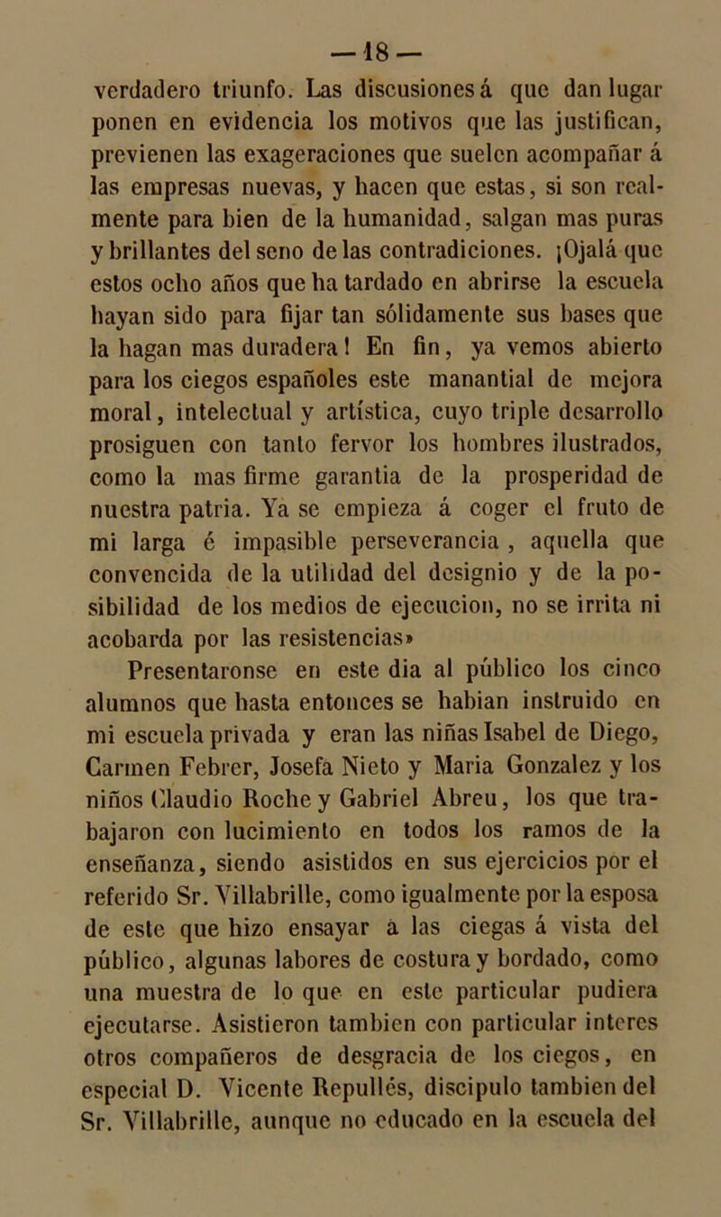 verdadero triunfo. Las discusiones á que dan lugar ponen en evidencia los motivos que las justifican, previenen las exageraciones que suelen acompañar á las empresas nuevas, y hacen que estas, si son real- mente para bien de la humanidad, salgan mas puras y brillantes del seno délas contradiciones. jOjalá que estos ocho años que ha tardado en abrirse la escuela hayan sido para fijar tan sólidamente sus bases que la hagan mas duradera 1 En fin, ya vemos abierto para los ciegos españoles este manantial de mejora moral, intelectual y artística, cuyo triple desarrollo prosiguen con tanto fervor los hombres ilustrados, como la mas firme garantía de la prosperidad de nuestra patria. Ya se empieza á coger el fruto de mi larga é impasible perseverancia , aquella que convencida de la utilidad del designio y de la po- sibilidad de los medios de ejecución, no se irrita ni acobarda por las resistencias» Presentáronse en este dia al público los cinco alumnos que hasta entonces se habían instruido en mi escuela privada y eran las niñas Isabel de Diego, Carmen Febrer, Josefa Nieto y María González y los niños Claudio Roche y Gabriel Abreu, los que tra- bajaron con lucimiento en todos los ramos de Ja enseñanza, siendo asistidos en sus ejercicios por el referido Sr. Yillabrille, como igualmente por la esposa de este que hizo ensayar á las ciegas á vista del público, algunas labores de costura y bordado, como una muestra de lo que en este particular pudiera ejecutarse. Asistieron también con particular interés otros compañeros de desgracia de los ciegos, en especial D. Vicente Repullos, discípulo también del Sr. Yillabrille, aunque no educado en la escuela del