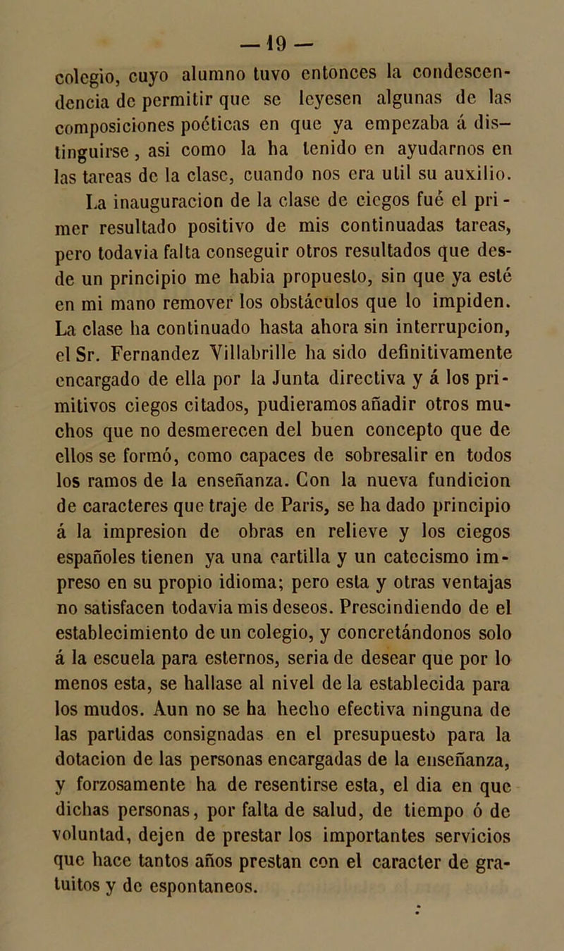 colegio, cuyo alumno tuvo entonces la condescen- dencia de permitir que se leyesen algunas de las composiciones poéticas en que ya empezaba á dis- tinguirse , asi como la ha tenido en ayudarnos en las tareas de la clase, cuando nos era útil su auxilio. La inauguración de la clase de ciegos fue el pri - mer resultado positivo de mis continuadas tareas, pero todavía falta conseguir otros resultados que des- de un principio me había propuesto, sin que ya esté en mi mano remover los obstáculos que lo impiden. La clase ha continuado hasta ahora sin interrupción, el Sr. Fernandez Yillabrille ha sido definitivamente encargado de ella por la Junta directiva y á los pri- mitivos ciegos citados, pudiéramos añadir otros mu- chos que no desmerecen del buen concepto que de ellos se formó, como capaces de sobresalir en todos los ramos de la enseñanza. Con la nueva fundición de caracteres que traje de París, se ha dado principio á la impresión de obras en relieve y los ciegos españoles tienen ya una cartilla y un catecismo im- preso en su propio idioma; pero esta y otras ventajas no satisfacen todavia mis deseos. Prescindiendo de el establecimiento de un colegio, y concretándonos solo á la escuela para estemos, seria de desear que por lo menos esta, se hallase al nivel de la establecida para los mudos. Aun no se ha hecho efectiva ninguna de las partidas consignadas en el presupuesto para la dotación de las personas encargadas de la enseñanza, y forzosamente ha de resentirse esta, el dia en que dichas personas, por falta de salud, de tiempo ó de voluntad, dejen de prestar los importantes servicios que hace tantos años prestan con el carácter de gra- tuitos y de espontáneos.